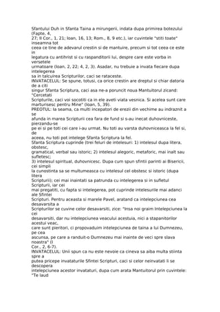 Sfantului Duh in Sfanta Taina a mirungerii, indata dupa primirea botezului
(Fapte, 4,
27; II Cor., 1, 21; Ioan, 16, 13; Rom., 8, 9 etc.), iar cuvintele "stiti toate"
inseamna tot
ceea ce tine de adevarul crestin si de mantuire, precum si tot ceea ce este
in
legatura cu antihrist si cu raspanditorii lui, despre care este vorba in
versetele
urmatoare (Ioan, 2, 22; 4, 2, 3). Asadar, nu trebuie a invata fiecare dupa
intelegerea
sa in talcuirea Scripturilor, caci se rataceste.
INVATACELUL: Se spune, totusi, ca orice crestin are dreptul si chiar datoria
de a citi
singur Sfanta Scriptura, caci asa ne-a poruncit noua Mantuitorul zicand:
"Cercetati
Scripturile, caci voi socotiti ca in ele aveti viata vesnica. Si acelea sunt care
marturisesc pentru Mine" (Ioan, 5, 39).
PREOTUL: Ia seama, ca multi incepatori de erezii din vechime au indraznit a
se
afunda in marea Scripturii cea fara de fund si s-au inecat duhovniceste,
pierzandu-se
pe ei si pe toti cei care i-au urmat. Nu toti au varsta duhovniceasca la fel si,
de
aceea, nu toti pot intelege Sfanta Scriptura la fel.
Sfanta Scriptura cuprinde (trei feluri de intelesuri: 1) intelesul dupa litera,
obstesc,
gramatical, verbal sau istoric; 2) intelesul alegoric, metaforic, mai inalt sau
sufletesc;
3) intelesul spiritual, duhovnicesc. Dupa cum spun sfintii parinti ai Bisericii,
cei simpli
la cunostinta sa se multumeasca cu intelesul cel obstesc si istoric (dupa
litera
Scripturii); cei mai inaintati sa patrunda cu intelegerea si in sufletul
Scripturii, iar cei
mai pregatiti, cu fapta si intelegerea, pot cuprinde intelesurile mai adanci
ale Sfintei
Scripturi. Pentru aceasta si marele Pavel, aratand ca intelepciunea cea
desavarsita a
Scripturilor se cuvine celor desavarsiti, zice: "Insa noi graim Intelepciunea la
cei
desavarsiti, dar nu intelepciunea veacului acestuia, nici a stapanitorilor
acestui veac,
care sunt pieritori, ci propovaduim intelepciunea de taina a lui Dumnezeu,
pe cea
ascunsa, pe care a randuit-o Dumnezeu mai inainte de veci spre slava
noastra" (I
Cor., 2, 6-7).
INVATACELUL: Unii spun ca nu este nevoie ca cineva sa aiba multa stiinta
spre a
putea pricepe invataturile Sfintei Scripturi, caci si celor neinvatati li se
descopera
intelepciunea acestor invataturi, dupa cum arata Mantuitorul prin cuvintele:
"Te laud
 
