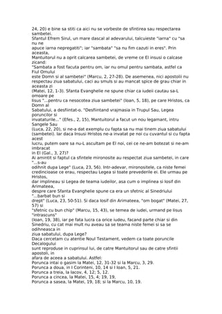24, 20) e bine sa stiti ca aici nu se vorbeste de sfintirea sau respectarea
sambetei.
Sfantul Efrem Sirul, un mare dascal al adevarului, talcuieste "iarna" cu "sa
nu ne
apuce iarna nepregatiti"; iar "sambata" "sa nu fim cazuti in eres". Prin
aceasta,
Mantuitorul nu a oprit calcarea sambetei, de vreme ce El insusi o calcase
zicand:
"Sambata a fost facuta pentru om, iar nu omul pentru sambata, astfel ca
Fiul Omului
este Domn si al sambetei" (Marcu, 2, 27-28). De asemenea, nici apostolii nu
respectau ziua sabatului, caci au smuls si au mancat spice de grau chiar in
aceasta zi
(Matei, 12, 1-3). Sfanta Evanghelie ne spune chiar ca iudeii cautau sa-L
omoare pe
Iisus "...pentru ca nesocotea ziua sambetei" (Ioan, 5, 18), pe care Hristos, ca
Domn al
Sabatului, a desfiintat-o. "Desfiintand vrajmasia in Trupul Sau, Legea
poruncilor si
invataturile..." (Efes., 2, 15), Mantuitorul a facut un nou legamant, intru
Sangele Sau
(Luca, 22, 20), si ne-a dat exemplu cu fapta sa nu mai tinem ziua sabatului
(sambetei). Iar daca Insusi Hristos ne-a invatat pe noi cu cuvantul si cu fapta
acest
lucru, putem oare sa nu-L ascultam pe El noi, cei ce ne-am botezat si ne-am
imbracat
in El (Gal., 3, 27)?
Ai amintit si faptul ca sfintele mironosite au respectat ziua sambetei, in care
"...s-au
odihnit dupa Lege" (Luca, 23, 56). Intr-adevar, mironositele, ca niste femei
credincioase ce erau, respectau Legea si toate prevederile ei. Ele urmau pe
Hristos,
dar implineau si Legea de teama iudeilor, asa cum o implinea si Iosif din
Arimateea,
despre care Sfanta Evanghelie spune ca era un sfetnic al Sinedriului
"...barbat bun si
drept" (Luca, 23, 50-51). Si daca Iosif din Arimateea, "om bogat" (Matei, 27,
57) si
"sfetnic cu bun chip" (Marcu, 15, 43), se temea de iudei, urmand pe Iisus
"intrascuns"
(Ioan, 19, 38), iar pe fata lucra ca orice iudeu, facand parte chiar si din
Sinedriu, cu cat mai mult nu aveau sa se teama niste femei si sa se
odihneasca in
ziua sabatului, dupa Lege?
Daca cercetam cu atentie Noul Testament, vedem ca toate poruncile
Decalogului
sunt reproduse in cuprinsul lui, de catre Mantuitorul sau de catre sfintii
apostoli, in
afara de aceea a sabatului. Astfel:
Porunca intai o gasim la Matei, 12, 31-32 si la Marcu, 3, 29.
Porunca a doua, in I Corinteni, 10, 14 si I Ioan, 5, 21.
Porunca a treia, la Iacov, 4, 12; 5, 12.
Porunca a cincea, la Matei, 15, 4; 19, 19,
Porunca a sasea, la Matei, 19, 18; si la Marcu, 10, 19.
 