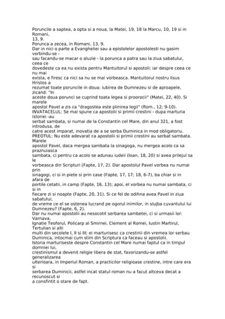 Poruncile a saptea, a opta si a noua, la Matei, 19, 18 la Marcu, 10, 19 si in
Romani,
13, 9.
Porunca a zecea, in Romani, 13, 9.
Dar in nici o parte a Evangheliei sau a epistolelor apostolesti nu gasim
vorbindu-se -
sau facandu-se macar o aluzie - la porunca a patra sau la ziua sabatului,
ceea ce
dovedeste ca ea nu exista pentru Mantuitorul si apostoli; iar despre ceea ce
nu mai
exista, e firesc ca nici sa nu se mai vorbeasca. Mantuitorul nostru Iisus
Hristos a
rezumat toate poruncile in doua: iubirea de Dumnezeu si de aproapele,
zicand: "In
aceste doua porunci se cuprind toata legea si proorocii" (Matei, 22, 40). Si
marele
apostol Pavel a zis ca "dragostea este plinirea legii" (Rom., 12; 9-10).
INVATACELUL: Se mai spune ca apostolii si primii crestini - dupa marturia
istoriei -au
serbat sambata, si numai de la Constantin cel Mare, din anul 321, a fost
introdusa, de
catre acest imparat, inovatia de a se serba Duminica in mod obligatoriu.
PREOTUL: Nu este adevarat ca apostolii si primii crestini au serbat sambata.
Marele
apostol Pavel, daca mergea sambata la sinagoga, nu mergea acolo ca sa
praznuiasca
sambata, ci pentru ca acolo se adunau iudeii (Ioan, 18, 20) si avea prilejul sa
le
vorbeasca din Scripturi (Fapte, 17, 2). Dar apostolul Pavel vorbea nu numai
prin
sinagogi, ci si in piete si prin case (Fapte, 17, 17; 18, 6-7), ba chiar si in
afara de
portile cetatii, in camp (Fapte, 16, 13); apoi, el vorbea nu numai sambata, ci
si in
fiecare zi si noapte (Fapte, 20, 31). Si ce fel de odihna avea Pavel in ziua
sabatului,
de vreme ce el se ostenea lucrand pe ogorul inimilor, in slujba cuvantului lui
Dumnezeu? (Fapte, 6, 2).
Dar nu numai apostolii au nesocotit serbarea sambetei, ci si urmasii lor:
Varnava,
Ignatie Teoforul, Policarp al Smirnei, Clement al Romei, Iustin Martirul,
Tertulian si alti
multi din secolele I, II si III; ei marturisesc ca crestinii din vremea lor serbau
Duminica, intocmai cum stim din Scriptura ca faceau si apostolii.
Istoria marturiseste despre Constantin cel Mare numai faptul ca in timpul
domniei lui,
crestinismul a devenit religie libera de stat, favorizandu-se astfel
generalizarea
ulterioara, in Imperiul Roman, a practicilor religioase crestine, intre care era
si
serbarea Duminicii, astfel incat statul roman nu a facut altceva decat a
recunoscut si
a consfintit o stare de fapt.
 