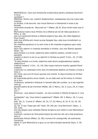 INVATACELUL: Care sunt temeiurile scripturistice pentru serbarea Duminicii
in locul
sambetei ?
PREOTUL: Pentru noi, crestinii dreptmaritori, sarbatoarea cea mai mare este
Invierea
lui Hristos, zi de bucurie, caci insusi Domnul a intampinat in acea zi pe
femeile
mironosite zicandu-le: "Bucurati-va !" (Matei, 28, 9). Ziua invierii este ziua in
care
Mantuitorul nostru Iisus Hristos ne-a eliberat pe noi de robia pacatului (I
Petru, 2, 24),
asa cum oarecand Iehova a eliberat poporul Sau ales, din robia Egiptului.
Ziua invierii
este ziua sfintita prin insusi scump Sangele Sau, este ziua incredintarii ca
am inviat
din moartea pacatului si ca vom invia si din moartea trupeasca spre viata
vesnica,
daca vom adormi in credinta neindoita in Hristos, caci zice Sfantul apostol
Pavel: "Iar
daca Hristos n-a inviat, zadarnica este credinta voastra, sunteti inca in
pacatele
voastre si atunci si cei ce au adormit in Hristos au pierit" (I Cor., 15, 17-18).
In alt loc:
"Si daca Hristos n-a inviat, zadarnica este atunci propovaduirea noastra,
zadarnica si
credinta voastra" (I Cor., 15, 14). Deci dupa marturia marelui apostol Pavel
credinta
crestinului nu valoreaza nimic fara incredintarea deplina ca Hristos a inviat a
treia zi
din morti, asa cum El insusi spunea mai inainte. Si daca Invierea lui Hristos
este atat
de insemnata pentru orice crestin, nu se cade oare sa fie mereu in mintea
sa si sa o
cinsteasca, serband-o imbracat in hainele albe ale curatiei, ca si ale ingerilor
care au
pravalit piatra de pe mormant (Matei, 28, 3; Marcu, 16, 5; Luca, 24, 4; I Ioan,
20, 11-
12) ?
Duminica - ziua izbavirii noastre - se mai numeste in Sfanta Scriptura si "una
a
sambetelor" sau "ziua intaia a saptamanii" (Matei, 28, 1; Marcu, 16, 1; Luca,
24, 1;
Ioan, 20, 1), "a treia zi" (Matei, 16, 21; 17, 23; Marcu, 8, 31; 9, 31; 10, 34;
Luca, 9,
22; 24, 7) sau "dupa opt zile" (Ioan, 20, 26) sau "ziua Domnului" (Apoc., 1,
10). Cele
trei zile despre care vorbeste Sfanta Scriptura sunt zilele in care Mantuitorul
a stat in
mormant, numarul lor fiind preinchipuit de cele trei zile cat a stat proorocul
Iona in
pantecele chitului (Matei, 12, 40); numarul lor corespunde, de asemenea,
numarului
zilelor in care Mantuitorul a spus ca va ridica templul daramat (Ioan, 2, 19-
22). Si
 