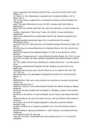 ceea ce spusese mai inainte ucenicilor Sai, ca va invia a treia zi din morti
(Matei, 17,
23; Marcu, 9, 31). Mantuitorul a adeverit prin invierea Sa (Marcu, 16, 9,
Matei, 28, 1-
10). In ziua intaia a saptamanii s-a savarsit, la Emaus, prima Liturghie prin
"frangerea
painii" de catre Mantuitorul (Luca, 24, 30). In seara zilei celei dintai a
saptamanii,
Mantuitorul S-a aratat ucenicilor Sai, care erau adunati, cu usile incuiate, de
frica
iudeilor, zicandu-le: "Pace voua" (Ioan, 20, 19-20). In ziua cea dintai a
saptamanii
(Duminica), Mantuitorul a suflat peste ucenicii Sai, dandu-le puterea de a
lega si a
dezlega pacatele oamenilor. Apoi, tot in ziua Duminicii S-a aratat
Mantuitorul iarasi
ucenicilor Sai si lui Toma pe care l-a incredintat despre Invierea Sa (Ioan, 20,
26). Si
tot Duminica S-a aratat Mantuitorul in Galileea (Marcu, 16, 14). Duminica S-
a pogorat
Sfantul Duh peste sfintii apostoli (Fapte, 2, l-10). In ziua Duminicii, sfintii
apostoli
savarseau "frangerea painii", adica Sfanta Liturghie (Fapte, 20, 7-12). In ziua
Duminicii se facea, de catre apostoli, strangerea de ajutoare pentru crestini
(I Cor.,
16, 1-2), astfel ca Duminica, sfintita prin invierea Domnului - ca zi de slavire
a Sa -
devenea si sarbatoarea dragostei de frati. Despre ziua Duminicii a zis
psalmistul:
"Aceasta este ziua pe care a facut-o Domnul sa ne veselim intr-insa" (Ps.
117, 24), iar
prin Apocalipsa i S-a descoperit evanghelistului Ioan tot in ziua Duminicii
(Apoc., 1,
10).
INVATACELUL: Mai sunt si alte marturii din vechime ca crestinii din primele
veacuri au
serbat ziua Duminicii ?
PREOTUL: Cred ca ti-am aratat destule marturii din Sfanta Scriptura, despre
serbarea
Duminicii de catre crestinii de la inceput si, totodata, si pentru care pricina
ei tineau
Duminica zi de odihna, in locul sambetei. Sa stii insa ca, pe langa marturiile
din
Sfanta Scriptura, pe care le-ai auzit mai sus, mai sunt foarte multe marturii
vrednice
de crezare, de la sfintii barbati apostolici, adica de la ucenicii sfintilor
apostoli, care
au fost urmatorii lor si impreuna-vorbitori cu ei. Unul din acestia a fost si
Sfantul
Ignatie Teoforul, episcop al Antiohiei (+ 107). Acesta, in scrisoarea trimisa
crestinilor
din Magnezia (cap. 9), zice asa:
"Cei care au trait in randuielile cele vechi (adica evreii n.n.) si au venit la
nadejdea
 
