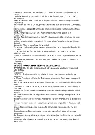 cea noua, sa nu mai tina sambata, ci Duminica, in care si viata noastra a
rasarit"
(Scrierile Parintilor Apostolici, trad. de Pr. D. Feciorii, Buc., 1979, p. 167).
Apoi Sfantul
Iustin Martirul (+ 155) scrie, pe la mijlocul veacului al doilea dupa Hristos:
"Duminica
ne adunam cu totii la un loc, pentru ca aceasta este ziua in care Dumnezeu,
la
zidirea lumii, a despartit lumina de intuneric si in care Mantuitorul nostru a
inviat din
morti..." (Apologia 1, cap. 67). Asemenea marturii mai gasim si in
Asezamintele
Sfintilor Apostoli (cartea a II-a, cap. 59), in canoane si la o multime de sfinti
parinti si
scriitori bisericesti din veacurile II-IV, ca de pilda: Tertulian, Sfantul Irineu,
Sfantul
Ambrozie, Sfantul Ioan Gura de Aur si altii.
De aceea, odata cu legalizarea crestinismului de catre imparatul Constantin
cel Mare
(313), Duminica a fost recunoscuta si consfintita de catre stat ca zi de
odihna, chiar
si pentru necrestini, ramanand astfel pana azi la toate popoarele crestine ca
zi
saptamanala de odihna (Inv. de Cred. Ort., intreb. 287; vezi si canonul 29
Laodiceea,
anul 364).
DESPRE MANCARURI CURATE SI NECURATE
INVATACELUL: Ce alte deosebiri sunt intre poruncile Vechiului Testament,
fata de Noul
Testament ?
PREOTUL: Sunt deosebiri si cu privire la ceea ce e permis crestinilor sa
manance.
In Sfanta Scriptura a Vechiului Testament se vede ca Dumnezeu a poruncit
poporului
Sau Israel sa se abtina de a manca din carnea unor animale, pasari si a altor
vietati
ce traiesc in mare si pe uscat, in acest sens, Dumnezeu a vorbit cu Moise si
cu Aaron,
zicandu-le: "Graiti fiilor lui Israel si le ziceti: Iata animalele pe care le puteti
manca,
din toate dobitoacele de pe pamant: orice animal cu copita despicata, care
are copita
despartita in doua si isi rumega mancarea, il puteti manca. Dar si din cele ce
isi
rumega mancarea sau isi au copita despicata sau impartita in doua, nu veti
manca
pe acestea: camila, pentru ca aceasta isi rumega mancarea, dar nu are
copita
despicata; acea:Sta e necurata pentru voi. Iepurele de casa isi rumega
mancarea,
dar laba n-o are despicata; acesta e necurat pentru voi. Iepurele de camp isi
rumega
mancarea, dar laba n-o are despicata; acesta e necurat pentru voi. Porcul
are copita
 