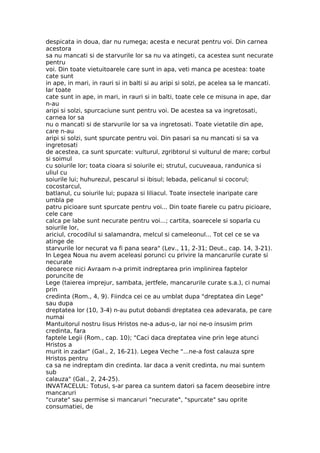 despicata in doua, dar nu rumega; acesta e necurat pentru voi. Din carnea
acestora
sa nu mancati si de starvurile lor sa nu va atingeti, ca acestea sunt necurate
pentru
voi. Din toate vietuitoarele care sunt in apa, veti manca pe acestea: toate
cate sunt
in ape, in mari, in rauri si in balti si au aripi si solzi, pe acelea sa le mancati.
Iar toate
cate sunt in ape, in mari, in rauri si in balti, toate cele ce misuna in ape, dar
n-au
aripi si solzi, spurcaciune sunt pentru voi. De acestea sa va ingretosati,
carnea lor sa
nu o mancati si de starvurile lor sa va ingretosati. Toate vietatile din ape,
care n-au
aripi si solzi, sunt spurcate pentru voi. Din pasari sa nu mancati si sa va
ingretosati
de acestea, ca sunt spurcate: vulturul, zgribtorul si vulturul de mare; corbul
si soimul
cu soiurile lor; toata cioara si soiurile ei; strutul, cucuveaua, randunica si
uliul cu
soiurile lui; huhurezul, pescarul si ibisul; lebada, pelicanul si cocorul;
cocostarcul,
batlanul, cu soiurile lui; pupaza si liliacul. Toate insectele inaripate care
umbla pe
patru picioare sunt spurcate pentru voi... Din toate fiarele cu patru picioare,
cele care
calca pe labe sunt necurate pentru voi...; cartita, soarecele si soparla cu
soiurile lor,
ariciul, crocodilul si salamandra, melcul si cameleonul... Tot cel ce se va
atinge de
starvurile lor necurat va fi pana seara" (Lev., 11, 2-31; Deut., cap. 14, 3-21).
In Legea Noua nu avem aceleasi porunci cu privire la mancarurile curate si
necurate
deoarece nici Avraam n-a primit indreptarea prin implinirea faptelor
poruncite de
Lege (taierea imprejur, sambata, jertfele, mancarurile curate s.a.), ci numai
prin
credinta (Rom., 4, 9). Fiindca cei ce au umblat dupa "dreptatea din Lege"
sau dupa
dreptatea lor (10, 3-4) n-au putut dobandi dreptatea cea adevarata, pe care
numai
Mantuitorul nostru Iisus Hristos ne-a adus-o, iar noi ne-o insusim prim
credinta, fara
faptele Legii (Rom., cap. 10); "Caci daca dreptatea vine prin lege atunci
Hristos a
murit in zadar" (Gal., 2, 16-21). Legea Veche "...ne-a fost calauza spre
Hristos pentru
ca sa ne indreptam din credinta. Iar daca a venit credinta, nu mai suntem
sub
calauza" (Gal., 2, 24-25).
INVATACELUL: Totusi, s-ar parea ca suntem datori sa facem deosebire intre
mancaruri
"curate" sau permise si mancaruri "necurate", "spurcate" sau oprite
consumatiei, de
 