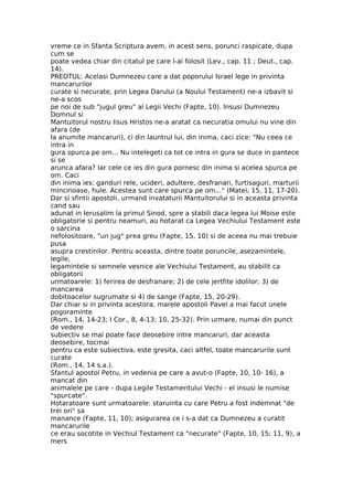 vreme ce in Sfanta Scriptura avem, in acest sens, porunci raspicate, dupa
cum se
poate vedea chiar din citatul pe care l-ai folosit (Lev., cap. 11 ; Deut., cap.
14).
PREOTUL: Acelasi Dumnezeu care a dat poporului Israel lege in privinta
mancarurilor
curate si necurate, prin Legea Darului (a Noului Testament) ne-a izbavit si
ne-a scos
pe noi de sub "jugul greu" al Legii Vechi (Fapte, 10). Insusi Dumnezeu
Domnul si
Mantuitorul nostru Iisus Hristos ne-a aratat ca necuratia omului nu vine din
afara (de
la anumite mancaruri), ci din launtrul lui, din inima, caci zice: "Nu ceea ce
intra in
gura spurca pe om... Nu intelegeti ca tot ce intra in gura se duce in pantece
si se
arunca afara? Iar cele ce ies din gura pornesc din inima si acelea spurca pe
om. Caci
din inima ies: ganduri rele, ucideri, adultere, desfranari, furtisaguri, marturii
mincinoase, hule. Acestea sunt care spurca pe om..." (Matei, 15, 11, 17-20).
Dar si sfintii apostoli, urmand invataturii Mantuitorului si in aceasta privinta
cand sau
adunat in Ierusalim la primul Sinod, spre a stabili daca legea lui Moise este
obligatorie si pentru neamuri, au hotarat ca Legea Vechiului Testament este
o sarcina
nefolositoare, "un jug" prea greu (Fapte, 15, 10) si de aceea nu mai trebuie
pusa
asupra crestinilor. Pentru aceasta, dintre toate poruncile, asezamintele,
legile,
legamintele si semnele vesnice ale Vechiului Testament, au stabilit ca
obligatorii
urmatoarele: 1) ferirea de desfranare; 2) de cele jertfite idolilor; 3) de
mancarea
dobitoacelor sugrumate si 4) de sange (Fapte, 15, 20-29).
Dar chiar si in privinta acestora, marele apostoli Pavel a mai facut unele
pogoraminte
(Rom., 14, 14-23; I Cor., 8, 4-13; 10, 25-32). Prin urmare, numai din punct
de vedere
subiectiv se mai poate face deosebire intre mancaruri, dar aceasta
deosebire, tocmai
pentru ca este subiectiva, este gresita, caci altfel, toate mancarurile sunt
curate
(Rom., 14, 14 s.a.).
Sfantul apostol Petru, in vedenia pe care a avut-o (Fapte, 10, 10- 16), a
mancat din
animalele pe care - dupa Legile Testamentului Vechi - el insusi le numise
"spurcate".
Hotaratoare sunt urmatoarele: staruinta cu care Petru a fost indemnat "de
trei ori" sa
manance (Fapte, 11, 10); asigurarea ce i s-a dat ca Dumnezeu a curatit
mancarurile
ce erau socotite in Vechiul Testament ca "necurate" (Fapte, 10, 15; 11, 9), a
mers
 