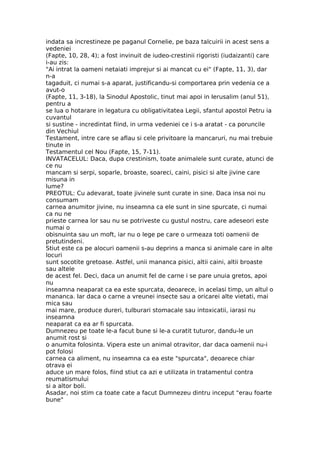 indata sa increstineze pe paganul Cornelie, pe baza talcuirii in acest sens a
vedeniei
(Fapte, 10, 28, 4); a fost invinuit de iudeo-crestinii rigoristi (iudaizanti) care
i-au zis:
"Ai intrat la oameni netaiati imprejur si ai mancat cu ei" (Fapte, 11, 3), dar
n-a
tagaduit, ci numai s-a aparat, justificandu-si comportarea prin vedenia ce a
avut-o
(Fapte, 11, 3-18), la Sinodul Apostolic, tinut mai apoi in Ierusalim (anul 51),
pentru a
se lua o hotarare in legatura cu obligativitatea Legii, sfantul apostol Petru ia
cuvantul
si sustine - incredintat fiind, in urma vedeniei ce i s-a aratat - ca poruncile
din Vechiul
Testament, intre care se aflau si cele privitoare la mancaruri, nu mai trebuie
tinute in
Testamentul cel Nou (Fapte, 15, 7-11).
INVATACELUL: Daca, dupa crestinism, toate animalele sunt curate, atunci de
ce nu
mancam si serpi, soparle, broaste, soareci, caini, pisici si alte jivine care
misuna in
lume?
PREOTUL: Cu adevarat, toate jivinele sunt curate in sine. Daca insa noi nu
consumam
carnea anumitor jivine, nu inseamna ca ele sunt in sine spurcate, ci numai
ca nu ne
prieste carnea lor sau nu se potriveste cu gustul nostru, care adeseori este
numai o
obisnuinta sau un moft, iar nu o lege pe care o urmeaza toti oamenii de
pretutindeni.
Stiut este ca pe alocuri oamenii s-au deprins a manca si animale care in alte
locuri
sunt socotite gretoase. Astfel, unii mananca pisici, altii caini, altii broaste
sau altele
de acest fel. Deci, daca un anumit fel de carne i se pare unuia gretos, apoi
nu
inseamna neaparat ca ea este spurcata, deoarece, in acelasi timp, un altul o
mananca. Iar daca o carne a vreunei insecte sau a oricarei alte vietati, mai
mica sau
mai mare, produce dureri, tulburari stomacale sau intoxicatii, iarasi nu
inseamna
neaparat ca ea ar fi spurcata.
Dumnezeu pe toate le-a facut bune si le-a curatit tuturor, dandu-le un
anumit rost si
o anumita folosinta. Vipera este un animal otravitor, dar daca oamenii nu-i
pot folosi
carnea ca aliment, nu inseamna ca ea este "spurcata", deoarece chiar
otrava ei
aduce un mare folos, fiind stiut ca azi e utilizata in tratamentul contra
reumatismului
si a altor boli.
Asadar, noi stim ca toate cate a facut Dumnezeu dintru inceput "erau foarte
bune"
 