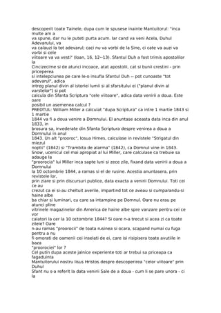 descoperit toate Tainele, dupa cum le spusese inainte Mantuitorul: "inca
multe am a
va spune, dar nu le puteti purta acum. Iar cand va veni Acela, Duhul
Adevarului, va
va calauzi la tot adevarul; caci nu va vorbi de la Sine, ci cate va auzi va
vorbi si cele
viitoare va va vesti" (Ioan, 16, 12--13). Sfantul Duh a fost trimis apostolilor
la
Cincizecime si de atunci incoace, atat apostolii, cat si bunii crestini - prin
priceperea
si intelepciunea pe care le-o insufla Sfantul Duh -- pot cunoaste "tot
adevarul", adica
intreg planul divin al istoriei lumii si al sfarsitului ei ("planul divin al
varstelor") si pot
calcula din Sfanta Scriptura "cele viitoare", adica data venirii a doua. Este
oare
posibil un asemenea calcul ?
PREOTUL: William Miller a calculat "dupa Scriptura" ca intre 1 martie 1843 si
1 martie
1844 va fi a doua venire a Domnului. El anuntase aceasta data inca din anul
1833, in
brosura sa, invederate din Sfanta Scriptura despre venirea a doua a
Domnului in anul
1843. Un alt "prooroc", Iosua Himes, calculase in revistele "Strigatul din
miezul
noptii" (1842) si "Trambita de alarma" (1842), ca Domnul vine in 1843.
Snow, ucenicul cel mai apropiat al lui Miller, care calculase ca trebuie sa
adauge la
"proorocia" lui Miller inca sapte luni si zece zile, fixand data venirii a doua a
Domnului
la 10 octombrie 1844, a ramas si el de rusine. Acestia anuntasera, prin
revistele lor,
prin ziare si prin discursuri publice, data exacta a venirii Domnului. Toti cei
ce au
crezut ca ei si-au cheltuit averile, impartind tot ce aveau si cumparandu-si
haine albe
ba chiar si luminari, cu care sa intampine pe Domnul. Oare nu erau pe
atunci pline
vitrinele magazinelor din America de haine albe spre vanzare pentru cei ce
vor
calatori la cer la 10 octombrie 1844? Si oare n-a trecut si acea zi ca toate
zilele? Oare
n-au ramas "proorocii" de toata rusinea si ocara, scapand numai cu fuga
pentru a nu
fi omorati de oamenii cei inselati de ei, care isi risipisera toate avutiile in
baza
"proorociei" lor ?
Cel putin dupa aceste jalnice experiente toti ar trebui sa priceapa ca
fagaduinta
Mantuitorului nostru Iisus Hristos despre descoperirea "celor viitoare" prin
Duhul
Sfant nu s-a referit la data venirii Sale de a doua - cum li se pare unora - ci
la
 