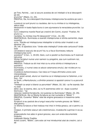 pe Tine, Parinte... caci ai ascuns acestea de cei intelepti si le-ai descoperit
pe ele
pruncilor" (Matei, 11, 25).
PREOTUL: Da, le-a descoperit Dumnezeu intelepciunea Sa acelora pe care i-
a
cunoscut ca sunt prunci cu rautatea, dar nu cu mintea si cu intelegerea,
adica celor
desavarsiti in toata fapta buna si care ajunsesera la nerautatea pruncilor. La
acest
lucru indeamna marele Pavel pe crestinii din Corint, zicand: "Fratilor, fiti
prunci cu
rautatea. Cu mintea insa fiti desavarsiti" (I Cor., 14, 20).
INVATACELUL: Dumnezeu a osandit intelepciunea si stiinta oamenilor, dupa
cuvantul
scris: "Pierde-voi intelepciunea inteleptilor si stiinta celor invatati o voi
darama" (Is.,
29, 14). Si apostolul zice: "Unde este inteleptul? Unde este carturarul? Unde
este
cercetatorul veacului de-acum? Au nu a facut Dumnezeu nebuna
intelepciunea lumii
acesteia?" (I Cor., 1, 19-20). Oare, cum e posibil ca Dumnezeu sa fi rezervat
talcuirea
Sfintei Scripturi numai unor oameni cu pregatire, asa cum sustinem noi,
ortodocsii?
PREOTUL: Trebuie sa stii mai intai ca nu orice stiinta si intelepciune a
osandit-o
Dumnezeu, ci numai ceea ce aduce vatamarea omului, dar nicidecum nu
osandeste
invatatura duhovniceasca. Caci daca ar fi dupa afirmatia unora care
interpreteaza
gresit acest verset, atunci ar insemna ca si intelepciunea lui Solomon, a lui
Isus - fiul
lui Sirah, a Mantuitorului, a sfintilor prooroci si apostoli carora li s-a poruncit
sa fie
"intelepti ca serpii si blanzi ca porumbeii" (Matei, 10, 16) - sa fie osanda. Dar
nu este
deloc asa. Ia seama, deci, sa nu fii asemenea celor ce - dupa cuvantul
Domnului - "se
ratacesc nestiind Scripturile, nici puterea lui Dumnezeu" (Matei, 22, 29).
INVATACELUL: De ce Sfanta Scriptura se mai numeste si "Biblie" ?
PREOTUL: Cuvantul "Biblie" este de origine greceasca si inseamna carte.
Cartile
Scripturii si-au pastrat de-a lungul veacurilor numele grecesc de "Biblie",
atat pentru
ca Sfanta Scriptura a fost tradusa mai intai in limba greaca, cat si pentru ca
la
inceput, in primele veacuri ale crestinismului, invataturile cuprinse in ea au
fost
propovaduite mai ades in graiul grecesc, asa cum arata documentele
timpului,
indeosebi Sfanta Traditie.
Acest cuvant, "Biblie", care este cel mai intrebuintat atat de crestini, cat si
de
 