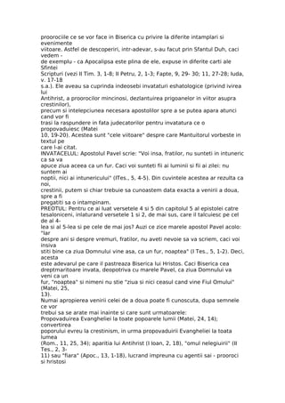 proorociile ce se vor face in Biserica cu privire la diferite intamplari si
evenimente
viitoare. Astfel de descoperiri, intr-adevar, s-au facut prin Sfantul Duh, caci
vedem -
de exemplu - ca Apocalipsa este plina de ele, expuse in diferite carti ale
Sfintei
Scripturi (vezi II Tim. 3, 1-8; II Petru, 2, 1-3; Fapte, 9, 29- 30; 11, 27-28; Iuda,
v. 17-18
s.a.). Ele aveau sa cuprinda indeosebi invataturi eshatologice (privind ivirea
lui
Antihrist, a proorocilor mincinosi, dezlantuirea prigoanelor in viitor asupra
crestinilor),
precum si intelepciunea necesara apostolilor spre a se putea apara atunci
cand vor fi
trasi la raspundere in fata judecatorilor pentru invatatura ce o
propovaduiesc (Matei
10, 19-20). Acestea sunt "cele viitoare" despre care Mantuitorul vorbeste in
textul pe
care l-ai citat.
INVATACELUL: Apostolul Pavel scrie: "Voi insa, fratilor, nu sunteti in intuneric
ca sa va
apuce ziua aceea ca un fur. Caci voi sunteti fii ai luminii si fii ai zilei: nu
suntem ai
noptii, nici ai intunericului" (ITes., 5, 4-5). Din cuvintele acestea ar rezulta ca
noi,
crestinii, putem si chiar trebuie sa cunoastem data exacta a venirii a doua,
spre a fi
pregatiti sa o intampinam.
PREOTUL: Pentru ce ai luat versetele 4 si 5 din capitolul 5 al epistolei catre
tesaloniceni, inlaturand versetele 1 si 2, de mai sus, care il talcuiesc pe cel
de al 4-
lea si al 5-lea si pe cele de mai jos? Auzi ce zice marele apostol Pavel acolo:
"Iar
despre ani si despre vremuri, fratilor, nu aveti nevoie sa va scriem, caci voi
insiva
stiti bine ca ziua Domnului vine asa, ca un fur, noaptea" (I Tes., 5, 1-2). Deci,
acesta
este adevarul pe care il pastreaza Biserica lui Hristos. Caci Biserica cea
dreptmaritoare invata, deopotriva cu marele Pavel, ca ziua Domnului va
veni ca un
fur, "noaptea" si nimeni nu stie "ziua si nici ceasul cand vine Fiul Omului"
(Matei, 25,
13).
Numai apropierea venirii celei de a doua poate fi cunoscuta, dupa semnele
ce vor
trebui sa se arate mai inainte si care sunt urmatoarele:
Propovaduirea Evangheliei la toate popoarele lumii (Matei, 24, 14);
convertirea
poporului evreu la crestinism, in urma propovaduirii Evangheliei la toata
lumea
(Rom., 11, 25, 34); aparitia lui Antihrist (I Ioan, 2, 18), "omul nelegiuirii" (II
Tes., 2, 3-
11) sau "fiara" (Apoc., 13, 1-18), lucrand impreuna cu agentii sai - prooroci
si hristosi
 
