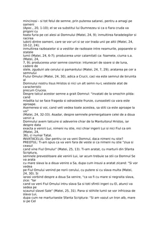 mincinosi - si tot felul de semne, prin puterea satanei, pentru a amagi pe
oameni
(Apoc., 20, 1-10); el se va substitui lui Dumnezeu si ca o fiara cruda va
prigoni cu
toata furia pe cei alesi ai Domnului (Matei, 24, 9); inmultirea faradelegilor si
racirea
iubirii dintre oameni, care se vor uri si se vor trada unii pe altii (Matei, 24,
10-12, 24);
inmultirea razboaielor si a vestilor de razboaie intre neamurile, popoarele si
statele
lumii (Matei, 24, 6-7); producerea unor calamitati ca: foamete, ciuma s.a.
(Matei, 24,
7, 9); producerea unor semne cosmice: intunecari de soare si de luna,
cadere de
stele, zguduiri ale cerului si pamantului (Matei, 24, 7, 29); aratarea pe cer a
semnului
Fiului Omului (Matei, 24, 30), adica a Crucii, caci ea este semnul de biruinta
al
Domnului nostru Iisus Hristos si nici un alt semn nu-L vesteste atat de
caracteristic
precum Crucea.
Despre talcul acestor semne a grait Domnul: "invatati de la smochin pilda:
cand
mladita lui se face frageda si odrasleste frunze, cunoasteti ca vara este
aproape.
Asemenea si voi, cand veti vedea toate acestea, sa stiti ca este aproape la
usi"
(Matei, 24, 32-33). Asadar, despre semnele premergatoare celei de a doua
veniri a
Domnului avem talcuire si adeverire chiar de la Mantuitorul Hristos, iar
despre data
exacta a venirii Lui, nimeni nu stie, nici chiar ingerii Lui si nici Fiul ca om
(Matei, 24,
36), ci numai Tatal.
INVATACELUL: Dar pentru ce va veni Domnul, daca nimeni nu stie?
PREOTUL: Ti-am spus ca va veni fara de veste si ca nimeni nu stie "ziua si
ceasul
cand vine Fiul Omului" (Matei, 25, 13). Ti-am aratat, cu marturii din Sfanta
Scriptura,
semnele prevestitoare ale venirii Lui, iar acum trebuie sa stii ca Domnul Se
va arata
cu mare slava la a doua venire a Sa, dupa cum insusi a aratat zicand: "Si vor
vedea
pe Fiul Omului venind pe norii cerului, cu putere si cu slava multa (Matei,
24, 30). Si
iarasi vorbind despre a doua Sa venire, "ca va fi cu mare si negraita slava,
zice: "Iar
cand va veni Fiul Omului intru slava Sa si toti sfintii ingeri cu El, atunci va
sedea pe
scaunul slavei Sale" (Matei, 25, 31). Pana si stihiile lumii se vor infricosa de
slava Lui,
dupa cum ne marturiseste Sfanta Scriptura: "Si am vazut un tron alb, mare
si pe Cel
 