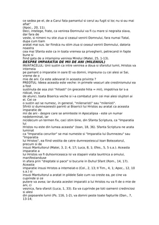 ce sedea pe el, de a Carui fata pamantul si cerul au fugit si loc nu si-au mai
aflat"
(Apoc., 20, 11).
Deci, intelege, frate, ca venirea Domnului va fi cu mare si negraita slava,
dar fara de
veste, si nimeni nu stie ziua si ceasul venirii Domnului, fara numai Tatal,
dupa cum tiam
aratat mai sus. Iar fiindca nu stim ziua si ceasul venirii Domnului, datoria
noastra
cea mai Sfanta este ca in toata vremea sa privegherii, petrecand in fapte
bune si
fiind gata de a intampina venirea Mirelui (Matei, 25, 1-13).
DESPRE IMPARATIA DE MII DE ANI (MILENIUL)
INVATACELUL: Unii sustin ca intre venirea a doua si sfarsitul lumii, Hristos va
intemeia
pe pamant o imparatie in oare El va domni, impreuna cu cei alesi ai Sai,
vreme de o
mie de ani. Ce este adevarat in aceasta privinta ?
PREOTUL: Ideea aceasta este veche: in primele veacuri ale crestinismului ea
a fost
sustinuta de asa zisii "hiliasti" (in greceste hilia = mii), impotriva lor s-a
ridicat, inca
de atunci, toata Biserica veche si i-a combatut prin cei mai alesi slujitori ai
ei. Cei ce
o sustin azi se numesc, in general, "milenaristi" sau "milenisti".
Sfintii si dumnezeiestii parinti ai Bisericii lui Hristos au aratat ca aceasta
imparatie de
mii de ani - despre care se aminteste in Apocalipsa - este un numar
nedeterminat, iar
nicidecum un termen fix, caci stim bine, din Sfanta Scriptura, ca "Imparatia
lui
Hristos nu este din lumea aceasta" (Ioan, 18, 36). Sfanta Scriptura ne arata
luminat
ca "Imparatia cerurilor" se mai numeste si "Imparatia lui Dumnezeu" sau
"Imparatia
lui Hristos", ea fiind vestita de catre dumnezeiescul Ioan Botezatorul,
precum si de
insusi Mantuitorul (Matei, 3, 2; 4, 17; Luca, 8, 1; Efes., 5, 5 s.a.). Aceasta
imparatie a
lui Hristos va fi duhovniceasca isi va stapani viata launtrica a omului,
manifestanduse
in afara prin "dreptate si pace" si bucurie in Duhul Sfant (Rom., 14, 17).
Aceasta
imparatie insusi Hristos a intemeiat-o (Col., 2, 13; II Tim., 4, 1; Apoc., 12, 10
s.a.) si
insusi Mantuitorul a aratat in pildele Sale cum va creste ea, pe cine va
cuprinde si ce
putere va avea; iar durata acestei imparatii a lui Hristos nu va fi de o mie de
ani, ci
vesnica, fara sfarsit (Luca, 1, 33). Ea va cuprinde pe toti oamenii credinciosi
si alesi
din popoarele lumii (Ps. 116, 1-2), va domni peste toate fapturile (Dan., 7,
13-14;
 