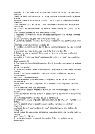 mana lor. Si ei au inviat si au imparatit cu Hristos mii de ani... Aceasta este
invierea
cea dintai. Fericit si Sfant este cel ce are parte de invierea cea dintai. Peste
acestia,
moartea cea de a doua nu are putere, ci vor fi preoti ai lui Dumnezeu si ai
lui Hristos
si vor imparati cu El mii de ani... Apoi, moartea si iadul au fost aruncate in
raul cel de
foc. Aceasta este moartea cea de a doua: "iezerul cel de foc" (Apoc., 20, 1-
14). Din
acest context constatam mai intai urmatoarele:
1. Imparatia lui Hristos de mii de ani este rastimpul in care Hristos a limitat
(a legat)
puterea diavolului asupra oamenilor (versetele 1-2).
2. La sfarsitul acestui rastimp, diavolul va fi lasat din nou, pentru catva timp,
sa
actioneze asupra oamenilor (versetul 3).
3. Membrii acestei imparatii de mii de ani sunt numai cei ce nu s-au inchinat
fiarei si
semnului ei, au inviat la invierea cea dintai (versele de 4-5).
4. Cei ce nu s-au invrednicit de aceasta inviere vor invia abia la sfarsitul
acelor mii de
ani, adica la "invierea a doua", caci aceasta inviere, in raport cu cea dintai,
este a
doua (versetul 5).
5. Peste acestia (membri ai imparatiei de mii de ani) moartea cea de a doua
nu are
putere (versetul 6).
6. La sfarsitul acelor mii de ani si dupa un rastimp de actiune nefasta asupra
sfintilor,
diavolul, impreuna cu cei ai lui, va fi aruncat in focul iadului care este
"moartea cea
de a doua" (versetele 4-15).
Din toate acestea rezulta evident ca "imparatia de mii de ani" nu este
altceva decat
"Imparatia lui Hristos", "Imparatia lui Dumnezeu" sau "Imparatia cerurilor"
despre
care a fost vorba mai sus, deoarece:
1. In rastimpul acestei imparatii, diavolul a fost invins si legat, luandu-i-se
puterea
asupra oamenilor. Hristos a intrat in casa lui si "l-a legat" limitandu-i puterea
asupra
omenirii rascumparate (Matei, 19, 29 si contextul).
2. Intrarea in aceasta imparatie este conditionata de "inviere" - numita "cea
dintai",
care nu poate fi altceva decat botezul crestin, numit adeseori chiar
"inviere",
"nasterea de sus" sau "nastere din nou"; aceasta inviere prin botez este
"intaia", in
raport cu cea de a doua sau generala a trupurilor, care este numita invierea
"cea de
apoi" (Ioan, 11, 24 s.a.).
3. La sfarsitul acestei imparatii, diavolul va fi din nou slobozit ca sa
amageasca
 