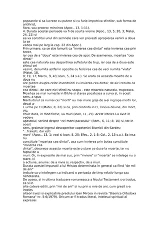 popoarele si sa lucreze cu putere si cu furie impotriva sfintilor, sub forma de
antihrist,
fiara, sau prooroc mincinos (Apoc., 13, 1-11).
4. Durata acestei perioade va fi de scurta vreme (Apoc., 13, 5; 20, 3; Matei,
24, 22) si
ea va constitui unul din semnele care vor prevesti apropierea venirii a doua
(a se
vedea mai pe larg la cap. 22 din Apoc.).
Prin urmare, sa se stie lamurit ca "invierea cea dintai" este invierea cea prin
botez,
iar cea de a "doua" este invierea cea de apoi. De asemenea, moartea "cea
dintai"
este cea naturala sau despartirea sufletului de trup, iar cea de a doua este
chinul cel
vesnic, denumita astfel in opozitie cu fericirea cea de veci numita "viata"
(Matei, 18,
8; 19, 17; Marcu, 9, 43; Ioan, 5, 24 s.a.). Se arata ca aceasta moarte de a
doua nu
are putere asupra celor invredniciti cu invierea cea dintai; de aici rezulta ca
moartea
cea dintai - de care nici sfintii nu scapa - este moartea naturala, trupeasca.
Moartea se mai numeste in Biblie si starea pacatoasa a cuiva si, in acest
sens, a spus
Mantuitorul ca numai cei "morti" au mai mare grija de a-si ingropa mortii lor,
decat a-
L urma pe El (Matei, 8, 22) si ca, prin credinta in El, cineva devine, din mort,
viu,
chiar daca, in mod firesc, va muri (Ioan, 11, 25). Acest inteles l-a avut in
vedere
apostolul, scriind despre "cei morti pacatului" (Rom., 6, 11; 8, 10) si, tot in
acest
sens, graieste ingerul descoperitor capeteniei Bisericii din Sardes:
"...traiesti, dar esti
mort" (Apoc., 13, 1; vezi si Ioan, 5, 25; Efes., 2, 1-5; Col., 2, 13 s.a.). Ea insa
nu
constituie "moartea cea dintai", asa cum invierea prin botez constituie
"invierea cea
dintai", deoarece aceasta moarte este o stare ce duce la moarte, iar nu
faptul de a
muri. Or, in expresiile de mai sus, prin "inviere" si "moarte" se intelege nu o
stare, ci
o actiune, anume: de a invia si, respectiv, de a muri.
Durata acestei imparatii a lui Hristos determinata in general ca fiind "de mii
de ani"
trebuie sa o intelegem ca indicand o perioada de timp relativ lunga sau
nehotarata.
De aceea, si in ultima traducere romaneasca a Noului Testament s-a tradus,
ca si in
alte cateva editii, prin "mii de ani" si nu prin o mie de ani, cum gresit s-a
inteles
alteori (vezi si explicatiile preotului Ioan Mircea in revista "Biserica Ortodoxa
Romana" nr. 5-6/1979). Oricum ar fi tradus literal, intelesul spiritual al
expresiei
 