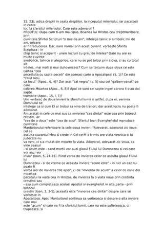 15, 23), adica dreptii in ceata dreptilor, la inceputul mileniului, iar pacatosii
in ceata
lor, la sfarsitul mileniului. Care este adevarul ?
PREOTUL: Dupa cum ti-am mai spus, Biserica lui Hristos cea dreptmaritoare,
prin
cuvintele Sfintei Scripturi "o mie de ani", intelege tainic si simbolic mii de
ani, oricare
ar fi traducerea. Dar, oare numai prin acest cuvant. vorbeste Sfanta
Scriptura - in
chip tainic si acoperit - unele lucruri cu greu de inteles? Oare nu are ea
multe cuvinte
simbolice, tainice si alegorice, care nu se pot talcui prin slova, ci au cu totul
alt
inteles, mai inalt si mai duhovnicesc? Cum sa talcuim dupa slova ce este
cartea "cea
pecetluita cu sapte peceti" din aceeasi carte a Apocalipsei (5, 1)? Ce este
"calul rosu
ca focul" (Apoc., 6, 4)? Dar acel "cal negru" (v. 5) sau cel "galben-vanat" pe
care
calarea Moartea (Apoc., 6, 8)? Apoi ce sunt cei sapte ingeri carora li s-au dat
sapte
trambite (Apoc., 15, l, 7)?
Unii vorbesc de doua invieri la sfarsitul lumii si astfel, dupa ei, venirea
Domnului se
intelege ca si cum El ar trebui sa vina de trei ori; dar acest lucru nu poate fi
adevarat.
Am aratat in cele de mai sus ca invierea "cea dintai" este cea prin botezul
crestin, iar
"cea de a doua" este "cea de apoi". Sfantul Ioan Evanghelistul reproduce
cuvintele
Mantuitorului referitoare la cele doua invieri: "Adevarat, adevarat zic voua:
cel ce
asculta cuvantul Meu si crede in Cel ce M-a trimis are viata vesnica si la
judecata nu
va veni, ci s-a mutat din moarte la viata. Adevarat, adevarat zic voua, ca
vine ceasul
- si acum este - cand mortii vor auzi glasul Fiului lui Dumnezeu si cei care
vor auzi vor
invia" (Ioan, 5, 24-25). Fiind vorba de invierea celor ce asculta glasul Fiului
lui
Dumnezeu - si de vreme ce aceasta inviere "acum este" - in nici un caz nu
poate fi
vorba aici de invierea "de apoi", ci de "invierea de acum" a celor ce invie din
moartea
pacatului la viata cea in Hristos, de invierea la o viata noua prin credinta
crestina sau
- asa cum completeaza acelasi apostol si evanghelist in alta parte - prin
botezul
crestin (Ioan, 3, 3-5); aceasta este "invierea cea dintai" despre care se
vorbeste in
Apocalipsa. Apoi, Mantuitorul continua sa vorbeasca si despre o alta inviere
care mai
este "acum" si care va fi la sfarsitul lumii, care nu este sufleteasca, ci
trupeasca, si
 