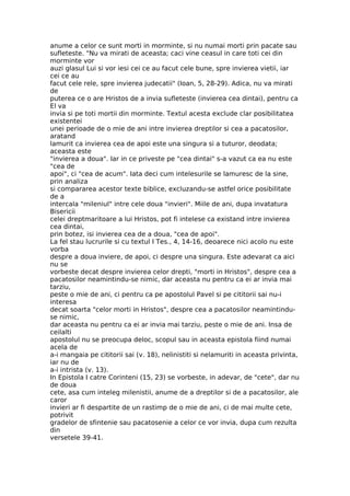 anume a celor ce sunt morti in morminte, si nu numai morti prin pacate sau
sufleteste. "Nu va mirati de aceasta; caci vine ceasul in care toti cei din
morminte vor
auzi glasul Lui si vor iesi cei ce au facut cele bune, spre invierea vietii, iar
cei ce au
facut cele rele, spre invierea judecatii" (Ioan, 5, 28-29). Adica, nu va mirati
de
puterea ce o are Hristos de a invia sufleteste (invierea cea dintai), pentru ca
El va
invia si pe toti mortii din morminte. Textul acesta exclude clar posibilitatea
existentei
unei perioade de o mie de ani intre invierea dreptilor si cea a pacatosilor,
aratand
lamurit ca invierea cea de apoi este una singura si a tuturor, deodata;
aceasta este
"invierea a doua". Iar in ce priveste pe "cea dintai" s-a vazut ca ea nu este
"cea de
apoi", ci "cea de acum". Iata deci cum intelesurile se lamuresc de la sine,
prin analiza
si compararea acestor texte biblice, excluzandu-se astfel orice posibilitate
de a
intercala "mileniul" intre cele doua "invieri". Miile de ani, dupa invatatura
Bisericii
celei dreptmaritoare a lui Hristos, pot fi intelese ca existand intre invierea
cea dintai,
prin botez, isi invierea cea de a doua, "cea de apoi".
La fel stau lucrurile si cu textul I Tes., 4, 14-16, deoarece nici acolo nu este
vorba
despre a doua inviere, de apoi, ci despre una singura. Este adevarat ca aici
nu se
vorbeste decat despre invierea celor drepti, "morti in Hristos", despre cea a
pacatosilor neamintindu-se nimic, dar aceasta nu pentru ca ei ar invia mai
tarziu,
peste o mie de ani, ci pentru ca pe apostolul Pavel si pe cititorii sai nu-i
interesa
decat soarta "celor morti in Hristos", despre cea a pacatosilor neamintindu-
se nimic,
dar aceasta nu pentru ca ei ar invia mai tarziu, peste o mie de ani. Insa de
ceilalti
apostolul nu se preocupa deloc, scopul sau in aceasta epistola fiind numai
acela de
a-i mangaia pe cititorii sai (v. 18), nelinistiti si nelamuriti in aceasta privinta,
iar nu de
a-i intrista (v. 13).
In Epistola I catre Corinteni (15, 23) se vorbeste, in adevar, de "cete", dar nu
de doua
cete, asa cum inteleg milenistii, anume de a dreptilor si de a pacatosilor, ale
caror
invieri ar fi despartite de un rastimp de o mie de ani, ci de mai multe cete,
potrivit
gradelor de sfintenie sau pacatosenie a celor ce vor invia, dupa cum rezulta
din
versetele 39-41.
 