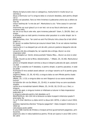 Sfanta Scriptura este clara si categorica, marturisind in multe locuri ca
venirea a
doua a Domnului va fi o singura data si a tuturor deodata, atat pentru drepti
cat si
pentru cei pacatosi, fara ca intre invierea si judecarea unora sau a altora sa
mai fie
vreun rastimp de "o mie de ani". Mantuitorul a zis: "Vine ceasul in care toti
cei din
morminte vor auzi glasul Lui si vor iesi: cei ce au facut cele bune, spre
invierea vietii,
iar cei ce au facut cele rele, spre invierea judecatii" (Ioan, 5, 28-29). Deci, un
singur
si acelasi glas va rosti pentru invierea celor pacatosi si a celor drepti. Iar in
alta parte,
de asemenea, zice: "Iar cand va veni Fiul Omului intru slava Sa si toti sfintii
ingeri cu
El, atunci va sedea Domnul pe scaunul slavei Sale. Si se vor aduna inaintea
Lui toate
neamurile si ii va desparti pe unii de altii, precum pastorul desparte oile de
capre. Si
va pune oile de-a dreapta Sa, iar caprele de-a stinga. Atunci va zice
imparatul celor
de-a dreapta Lui: Veniti, binecuvantatii Tatalui Meu... Atunci va zice si celor
de-a
stinga: Duceti-va de la Mine, blestematilor..." (Matei, 25, 31-46). Mantuitorul
vorbeste
precis si limpede despre venirea a doua si despre judecata de apoi, aratand
ca atat
una cat si cealalta vor fi deodata, si pentru drepti, si pentru pacatosi, in atat
ea pilde
frumoase El ne-a aratat acest adevar: un singur seceris va fi isi pentru grau
si pentru
neghina (Matei, 13, 30, 42-43); o singura data va veni Mirele pentru toate
fecioarele
(Matei, 25, 1-13); o singura data va veni Stapanul ca sa ceara socoteala
tuturor
lucratorilor din via Sa (Matei, 21, 33-41); in acelasi timp va cere socoteala
slugilor
carora le-a incredintat talantii (Matei, 25, 14-30; 18, 23-35 s.a.). Deci, o
singura
venire de apoi, o singura inviere si infatisare a tuturor in fata imparatului
Judecator si
o singura judecata pentru toti deodata va fi.
INVATACELUL: Am citit intr-o brosura ca data inceperii mileniului poate fi
precizata, Ea
nu ar fi chiar identica cu data venirii a doua (din 1874), ci abia in anul 1914,
caci
acestea reprezinta sfarsitul "timpului paganilor". Data inceperii mileniului in
1914 se
calculeaza acolo astfel:
In anul 606 inainte de Hristos a inceput primul guvernamant paganesc, prin
ducerea
poporului ales in robia babilonica pentru 70 de ani (pana in anul 536 i.d.Hr.)
de catre
 