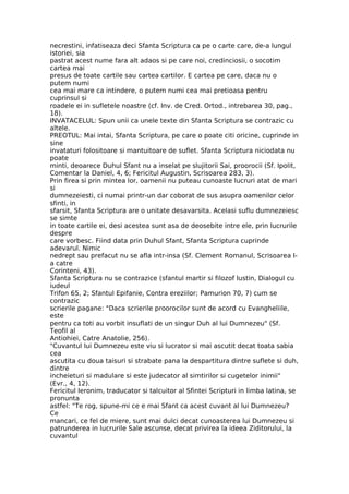necrestini, infatiseaza deci Sfanta Scriptura ca pe o carte care, de-a lungul
istoriei, sia
pastrat acest nume fara alt adaos si pe care noi, credinciosii, o socotim
cartea mai
presus de toate cartile sau cartea cartilor. E cartea pe care, daca nu o
putem numi
cea mai mare ca intindere, o putem numi cea mai pretioasa pentru
cuprinsul si
roadele ei in sufletele noastre (cf. Inv. de Cred. Ortod., intrebarea 30, pag.,
18).
INVATACELUL: Spun unii ca unele texte din Sfanta Scriptura se contrazic cu
altele.
PREOTUL: Mai intai, Sfanta Scriptura, pe care o poate citi oricine, cuprinde in
sine
invataturi folositoare si mantuitoare de suflet. Sfanta Scriptura niciodata nu
poate
minti, deoarece Duhul Sfant nu a inselat pe slujitorii Sai, proorocii (Sf. Ipolit,
Comentar la Daniel, 4, 6; Fericitul Augustin, Scrisoarea 283, 3).
Prin firea si prin mintea lor, oamenii nu puteau cunoaste lucruri atat de mari
si
dumnezeiesti, ci numai printr-un dar coborat de sus asupra oamenilor celor
sfinti, in
sfarsit, Sfanta Scriptura are o unitate desavarsita. Acelasi suflu dumnezeiesc
se simte
in toate cartile ei, desi acestea sunt asa de deosebite intre ele, prin lucrurile
despre
care vorbesc. Fiind data prin Duhul Sfant, Sfanta Scriptura cuprinde
adevarul. Nimic
nedrept sau prefacut nu se afla intr-insa (Sf. Clement Romanul, Scrisoarea I-
a catre
Corinteni, 43).
Sfanta Scriptura nu se contrazice (sfantul martir si filozof Iustin, Dialogul cu
iudeul
Trifon 65, 2; Sfantul Epifanie, Contra ereziilor; Pamurion 70, 7) cum se
contrazic
scrierile pagane: "Daca scrierile proorocilor sunt de acord cu Evangheliile,
este
pentru ca toti au vorbit insuflati de un singur Duh al lui Dumnezeu" (Sf.
Teofil al
Antiohiei, Catre Anatolie, 256).
"Cuvantul lui Dumnezeu este viu si lucrator si mai ascutit decat toata sabia
cea
ascutita cu doua taisuri si strabate pana la despartitura dintre suflete si duh,
dintre
incheieturi si madulare si este judecator al simtirilor si cugetelor inimii"
(Evr., 4, 12).
Fericitul Ieronim, traducator si talcuitor al Sfintei Scripturi in limba latina, se
pronunta
astfel: "Te rog, spune-mi ce e mai Sfant ca acest cuvant al lui Dumnezeu?
Ce
mancari, ce fel de miere, sunt mai dulci decat cunoasterea lui Dumnezeu si
patrunderea in lucrurile Sale ascunse, decat privirea la ideea Ziditorului, la
cuvantul
 