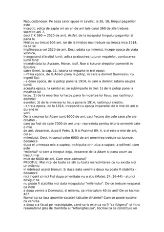 Nabucodonosor. Pe baza celor spuse in Levitic, la 26, 18, timpul paganilor
este
inseptit, adica de sapte ori un an de ani (ale carui 360 de zile trebuie
socotite ani 7,
deci 7 X 360 = 2520 de ani). Astfel, de la inceputul timpului paganilor si
pana la
Hristos au trecut 606 ani, iar de la Hristos mai trebuie sa treaca inca 1914,
ca sa se
implineasca cei 2520 de ani. Deci, odata cu mileniul, incepe epoca de viata
vesnica,
inaugurand sfarsitul lumii, adica prabusirea tuturor regatelor, conducerea
lumii fiind
incredintata lui Avraam, Moise, Iosif, Noe si tuturor dreptilor pomeniti in
Epistola
catre Evrei, la cap. 11. Istoria se imparte in trei epoci:
- intaia epoca, de la Adam pana la potop, in care a domnit Dumnezeu cu
ingerii Sai;
- a doua epoca, de la potop pana la 1914, in care a domnit satana asupra
lumii;
aceasta epoca, la randul ei, se subimparte in trei: 1) de la potop pana la
moartea lui
Iacov; 2) de la moartea lui Iacov pana la moartea lui Iisus, sau rastimpul
domniei
evreilor; 3) de la invierea lui Iisus pana la 1914, rastimpul crestin;
- a treia epoca, de la 1914, incepand cu epoca imparatiei de o mie de ani si
durand in
veci.
De la crearea lui Adam sunt 6000 de ani, caci fiecare din cele sase zile ale
creatiei -
care au fost de cate 7000 de ani una - reprezinta pentru istoria omenirii cate
o mie
de ani, deoarece, dupa II Petru 3, 8 si Psalmul 89, 4, o zi este o mie de ani,
cei ai
mileniului. Deci, in cursul celor 6000 de ani omenirea trebuie sa lucreze,
deoarece
dupa ei urmeaza mia a saptea, inchipuita prin ziua a saptea, a odihnei, care
este
"mileniul" si care a inceput deja, deoarece de la Adam si pana acum au
trecut mai
mult de 6000 de ani. Care este adevarul?
PREOTUL: Mai intai de toate sa stii cu toata incredintarea ca nu exista nici
un mileniu
in intelesul acelei brosuri. Si daca data venirii a doua nu poate fi stabilita -
deoarece
nici ingerii si nici Fiul dupa omenitate nu o stiu (Matei, 24, 36-44) - atunci
desigur ca
nu poate fi stabilita nici data inceputului "mileniului". De ce trebuie neaparat
ca intre
a doua venire a Domnului, si mileniu, sa intercalam 40 de ani? De ce tocmai
40?
Numai ca sa iasa anumite socoteli talcuite dinainte? Cum se poate sustine
ca venirea
a doua s-a facut pe neasteptate, cand scris este ca va fi "ca fulgerul" si intru
rasunatorul glas de trambita al "Arhanghelului", tocmai ca sa constituie un
 