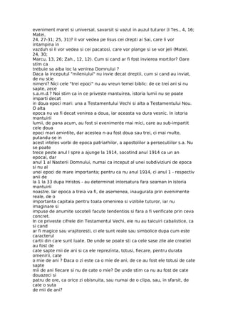 eveniment maret si universal, savarsit si vazut in auzul tuturor (I Tes., 4, 16;
Matei,
24, 27-31; 25, 31)? il vor vedea pe Iisus cei drepti ai Sai, care li vor
intampina in
vazduh si il vor vedea si cei pacatosi, care vor plange si se vor jeli (Matei,
24, 30;
Marcu, 13, 26; Zah., 12, 12). Cum si cand ar fi fost invierea mortilor? Oare
stim ca
trebuie sa aiba loc la venirea Domnului ?
Daca la inceputul "mileniului" nu invie decat dreptii, cum si cand au inviat,
de nu stie
nimeni? Nici cele "trei epoci" nu au vreun temei biblic: de ce trei ani si nu
sapte, zece
s.a.m.d.? Noi stim ca in ce priveste mantuirea, istoria lumii nu se poate
imparti decat
in doua epoci mari: una a Testamentului Vechi si alta a Testamentului Nou.
O alta
epoca nu va fi decat venirea a doua, iar aceasta va dura vesnic. In istoria
mantuirii
lumii, de pana acum, au fost si evenimente mai mici, care au sub-impartit
cele doua
epoci mari amintite, dar acestea n-au fost doua sau trei, ci mai multe,
putandu-se in
acest inteles vorbi de epoca patriarhilor, a apostolilor a persecutiilor s.a. Nu
se poate
trece peste anul l spre a ajunge la 1914, socotind anul 1914 ca un an
epocal, dar
anul 1 al Nasterii Domnului, numai ca inceput al unei subdiviziuni de epoca
si nu al
unei epoci de mare importanta; pentru ca nu anul 1914, ci anul 1 - respectiv
anii de
la 1 la 33 dupa Hristos - au determinat intorsatura fara seaman in istoria
mantuirii
noastre. Iar epoca a treia va fi, de asemenea, inaugurata prin evenimente
reale, de o
importanta capitala pentru toata omenirea si vizibile tuturor, iar nu
imaginare si
impuse de anumite socoteli facute tendentios si fara a fi verificate prin ceva
concret.
In ce priveste cifrele din Testamentul Vechi, ele nu au talcuiri cabalistice, ca
si cand
ar fi magice sau vrajitoresti, ci ele sunt reale sau simbolice dupa cum este
caracterul
cartii din care sunt luate. De unde se poate sti ca cele sase zile ale creatiei
au fost de
cate sapte mii de ani si ca ele reprezinta, totusi, fiecare, pentru durata
omenirii, cate
o mie de ani ? Daca o zi este ca o mie de ani, de ce au fost ele totusi de cate
sapte
mii de ani fiecare si nu de cate o mie? De unde stim ca nu au fost de cate
douazeci si
patru de ore, ca orice zi obisnuita, sau numai de o clipa, sau, in sfarsit, de
cate o suta
de mii de ani?
 
