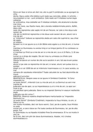 Orice am face si orice am dori noi, ele nu pot fi combinate ca sa ajungem la
cifra
dorita. Daca unele cifre biblice sunt reale sau concrete, altele, in schimb, -
recunoastem si noi - sunt simbolice. Cele reale vor fi intelese numai dupa
valoarea
lor aritmetica, insa celelalte vor fi intelese simbolic, ele alcatuind o durata
mai mica
sau mai mare, sau foarte mare, dar o durata nedeterminata precis. Astfel,
daca cele
sase zile reprezinta cate sapte mii de ani fiecare, iar cele o mie doua sute
saizeci de
zile ale lui Antihrist reprezinta o mie doua sute saizeci de ani, atunci cei o
mie de ani
ai "mileniului" trebuie sa reprezinte atatia ani cate zile cuprind ei, sau chiar
de sapte
ori atatea...
Nicaieri nu ni se spune ca o zi din Biblie este egala cu o mie de ani, ci numai
ca
inaintea lui Dumnezeu nu exista timp si ca timpul pentru El nu conteaza ca
durata, o
zi inaintea Lui fiind ca o mie de ani si o mie de ani, ca o zi (II Petru, 3, 8) sau
chiar
numai ca o straja de noapte. De aici insa nu urmeaza ca cifrele care
reprezinta in
Sfanta Scriptura un numar de zile sa le socotim in ani; tot asa le-am putea
socoti
atunci si pe cele ce reprezinta mii de ani; si iarasi, atunci am putea zice cu
acelasi
drept ca si cei 1000 de ani ai mileniului insemneaza o zi. In cazul acesta, ce
mai
ramane din socoteala milenistilor? Toate calculele lor au fost dezmintite de
insusi
adevarul lucrurilor.
INVATACELUL: Despre ceea ce se spune in Simbolul Credintei: "A Carui
imparatie nu
va avea sfarsit", milenistii (cei cu mia de ani) zic ca Domnul va veni mai
inainte de
Judecata cea de apoi, ca sa imparateasca cu ei o mie de ani, ca apoi sa-i
invie si pe
cei pacatosi spre judecata. Oare nu va imparati Domnul in veacuri nesfarsite
dupa
Judecata cea din urma ?
PREOTUL: Biserica noastra dreptmaritoare marturiseste ca "imparatia
Domnului nu
va avea sfarsit" (Simbolul Credintei), imparatia lui Iisus Hristos, ca om, si
Slava Lui nu
vor inceta niciodata, deci vor dura vesnic. Caci, pe de o parte, Iisus Hristos
nu este
numai om, a carui slava sa-i fie luata candva de Dumnezeu, iar, pe de alta
parte, Fiul
lui Dumnezeu nu va lepada niciodata firea Sa omeneasca. El nu va inceta in
veci sa
fie Si om, deci om plin de slava dumnezeiasca. Asadar, nici cinstea
dumnezeiasca a
 