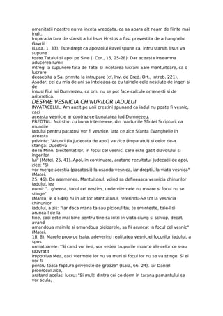 omenitatii noastre nu va inceta vreodata, ca sa apara alt neam de fiinte mai
inalt.
Imparatia fara de sfarsit a lui Iisus Hristos a fost prevestita de arhanghelul
Gavriil
(Luca, 1, 33). Este drept ca apostolul Pavel spune ca, intru sfarsit, Iisus va
supune
toate Tatalui si apoi pe Sine (I Cor., 15, 25-28). Dar aceasta inseamna
aducerea lumii
intregi la supunere fata de Tatal si incetarea lucrarii Sale mantuitoare, ca o
lucrare
deosebita a Sa, primita la intrupare (cf. Inv. de Cred. Ort., intreb. 221).
Asadar, cei cu mia de ani sa inteleaga ca cu tainele cele nestiute de ingeri si
de
insusi Fiul lui Dumnezeu, ca om, nu se pot face calcule omenesti si de
aritmetica.
DESPRE VESNICIA CHINURILOR IADULUI
INVATACELUL: Am auzit pe unii crestini spunand ca iadul nu poate fi vesnic,
caci
aceasta vesnicie ar contrazice bunatatea lud Dumnezeu.
PREOTUL: Noi stim cu buna intemeiere, din marturiile Sfintei Scripturi, ca
muncile
iadului pentru pacatosi vor fi vesnice. Iata ce zice Sfanta Evanghelie in
aceasta
privinta: "Atunci (la Judecata de apoi) va zice (Imparatul) si celor de-a
stanga: Ducetiva
de la Mine, blestematilor, in focul cel vesnic, care este gatit diavolului si
ingerilor
lui" (Matei, 25, 41). Apoi, in continuare, aratand rezultatul Judecatii de apoi,
zice: "Si
vor merge acestia (pacatosii) la osanda vesnica, iar dreptii, la viata vesnica"
(Matei,
25, 46). De asemenea, Mantuitorul, voind sa defineasca vesnicia chinurilor
iadului, lea
numit "...gheena, focul cel nestins, unde viermele nu moare si focul nu se
stinge"
(Marcu, 9, 43-48). Si in alt loc Mantuitorul, referindu-Se tot la vesnicia
chinurilor
iadului, a zis: "Iar daca mana ta sau piciorul tau te sminteste, taie-l si
arunca-l de la
tine, caci este mai bine pentru tine sa intri in viata ciung si schiop, decat,
avand
amandoua mainile si amandoua picioarele, sa fii aruncat in focul cel vesnic"
(Matei,
18, 8). Marele prooroc Isaia, adeverind realitatea vesniciei focurilor iadului, a
spus
urmatoarele: "Si cand vor iesi, vor vedea trupurile moarte ale celor ce s-au
razvratit
impotriva Mea, caci viermele lor nu va muri si focul lor nu se va stinge. Si ei
vor fi
pentru toata faptura priveliste de groaza" (Isaia, 66, 24). Iar Daniel
proorocul zice,
aratand acelasi lucru: "Si multi dintre cei ce dorm in tarana pamantului se
vor scula,
 