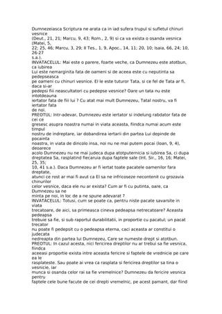 Dumnezeiasca Scriptura ne arata ca in iad sufera trupul si sufletul chinuri
vesnice
(Deut., 21, 21; Marcu, 9, 43; Rom., 2, 9) si ca va exista o osanda vesnica
(Matei, 5,
22; 25, 46; Marcu, 3, 29; II Tes., 1, 9, Apoc., 14, 11; 20, 10; Isaia, 66, 24; 10,
26-27
s.a.).
INVATACELUL: Mai este o parere, foarte veche, ca Dumnezeu este atotbun,
ca iubirea
Lui este nemarginita fata de oameni si de aceea este cu neputinta sa
pedepseasca
pe oameni cu chinuri vesnice. El le este tuturor Tata, si ce fel de Tata ar fi,
daca si-ar
pedepsi fiii neascultatori cu pedepse vesnice? Oare un tata nu este
intotdeauna
iertator fata de fiii lui ? Cu atat mai mult Dumnezeu, Tatal nostru, va fi
iertator fata
de noi.
PREOTUL: Intr-adevar, Dumnezeu este iertator si indelung rabdator fata de
cei ce
gresesc asupra noastra numai in viata aceasta, fiindca numai acum este
timpul
nostru de indreptare, iar dobandirea iertarii din partea Lui depinde de
pocainta
noastra, in viata de dincolo insa, noi nu ne mai putem pocai (Ioan, 9, 4),
deoarece
acolo Dumnezeu nu ne mai judeca dupa atotputernicia si iubirea Sa, ci dupa
dreptatea Sa, rasplatind fiecaruia dupa faptele sale (Int. Sir., 16, 16; Matei,
25, 35;
10, 41 s.a.). Daca Dumnezeu ar fi iertat toate pacatele oamenilor fara
dreptate,
atunci ce rost ar mai fi avut ca El sa ne infricoseze necontenit cu grozavia
chinurilor
celor vesnice, daca ele nu ar exista? Cum ar fi cu putinta, oare, ca
Dumnezeu sa ne
minta pe noi, in loc de a ne spune adevarat ?
INVATACELUL: Totusi, cum se poate ca, pentru niste pacate savarsite in
viata
trecatoare, de aici, sa primeasca cineva pedeapsa netrecatoare? Aceasta
pedeapsa
trebuie sa fie, si sub raportul durabilitatii, in proportie cu pacatul; un pacat
trecator
nu poate fi pedepsit cu o pedeapsa eterna, caci aceasta ar constitui o
judecata
nedreapta din partea lui Dumnezeu, Care se numeste drept si atotbun.
PREOTUL: In cazul acesta, nici fericirea dreptilor nu ar trebui sa fie vesnica,
fiindca
aceeasi proportie exista intre aceasta fericire si faptele de vrednicie pe care
ea le
rasplateste. Sau poate ai vrea ca rasplata si fericirea dreptilor sa tina o
vesnicie, iar
munca si osanda celor rai sa fie vremelnice? Dumnezeu da fericire vesnica
pentru
faptele cele bune facute de cei drepti vremelnic, pe acest pamant, dar fiind
 