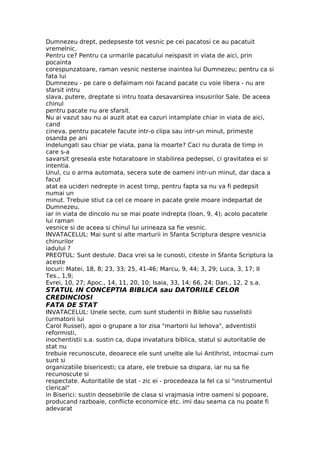 Dumnezeu drept, pedepseste tot vesnic pe cei pacatosi ce au pacatuit
vremelnic.
Pentru ce? Pentru ca urmarile pacatului neispasit in viata de aici, prin
pocainta
corespunzatoare, raman vesnic nesterse inaintea lui Dumnezeu; pentru ca si
fata lui
Dumnezeu - pe care o defaimam noi facand pacate cu voie libera - nu are
sfarsit intru
slava, putere, dreptate si intru toata desavarsirea insusirilor Sale. De aceea
chinul
pentru pacate nu are sfarsit.
Nu ai vazut sau nu ai auzit atat ea cazuri intamplate chiar in viata de aici,
cand
cineva, pentru pacatele facute intr-o clipa sau intr-un minut, primeste
osanda pe ani
indelungati sau chiar pe viata, pana la moarte? Caci nu durata de timp in
care s-a
savarsit greseala este hotaratoare in stabilirea pedepsei, ci gravitatea ei si
intentia.
Unul, cu o arma automata, secera sute de oameni intr-un minut, dar daca a
facut
atat ea ucideri nedrepte in acest timp, pentru fapta sa nu va fi pedepsit
numai un
minut. Trebuie stiut ca cel ce moare in pacate grele moare indepartat de
Dumnezeu,
iar in viata de dincolo nu se mai poate indrepta (Ioan, 9, 4); acolo pacatele
lui raman
vesnice si de aceea si chinul lui urineaza sa fie vesnic.
INVATACELUL: Mai sunt si alte marturii in Sfanta Scriptura despre vesnicia
chinurilor
iadului ?
PREOTUL: Sunt destule. Daca vrei sa le cunosti, citeste in Sfanta Scriptura la
aceste
locuri: Matei, 18, 8; 23, 33; 25, 41-46; Marcu, 9, 44; 3, 29; Luca, 3, 17; II
Tes., 1,9;
Evrei, 10, 27; Apoc., 14, 11, 20, 10; Isaia, 33, 14; 66, 24; Dan., 12, 2 s.a.
STATUL IN CONCEPTIA BIBLICA sau DATORIILE CELOR
CREDINCIOSI
FATA DE STAT
INVATACELUL: Unele secte, cum sunt studentii in Biblie sau russelistii
(urmatorii lui
Carol Russel), apoi o grupare a lor zisa "martorii lui Iehova", adventistii
reformisti,
inochentistii s.a. sustin ca, dupa invatatura biblica, statul si autoritatile de
stat nu
trebuie recunoscute, deoarece ele sunt unelte ale lui Antihrist, intocmai cum
sunt si
organizatiile bisericesti; ca atare, ele trebuie sa dispara, iar nu sa fie
recunoscute si
respectate. Autoritatile de stat - zic ei - procedeaza la fel ca si "instrumentul
clerical"
in Biserici: sustin deosebirile de clasa si vrajmasia intre oameni si popoare,
producand razboaie, conflicte economice etc. imi dau seama ca nu poate fi
adevarat
 