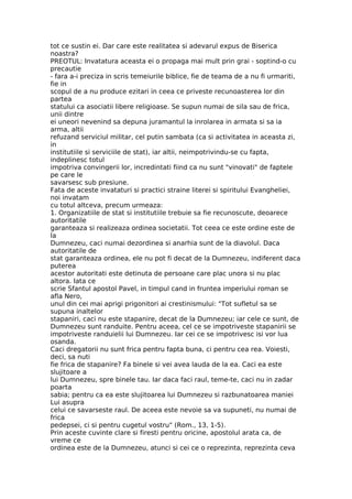 tot ce sustin ei. Dar care este realitatea si adevarul expus de Biserica
noastra?
PREOTUL: Invatatura aceasta ei o propaga mai mult prin grai - soptind-o cu
precautie
- fara a-i preciza in scris temeiurile biblice, fie de teama de a nu fi urmariti,
fie in
scopul de a nu produce ezitari in ceea ce priveste recunoasterea lor din
partea
statului ca asociatii libere religioase. Se supun numai de sila sau de frica,
unii dintre
ei uneori nevenind sa depuna juramantul la inrolarea in armata si sa ia
arma, altii
refuzand serviciul militar, cel putin sambata (ca si activitatea in aceasta zi,
in
institutiile si serviciile de stat), iar altii, neimpotrivindu-se cu fapta,
indeplinesc totul
impotriva convingerii lor, incredintati fiind ca nu sunt "vinovati" de faptele
pe care le
savarsesc sub presiune.
Fata de aceste invataturi si practici straine literei si spiritului Evangheliei,
noi invatam
cu totul altceva, precum urmeaza:
1. Organizatiile de stat si institutiile trebuie sa fie recunoscute, deoarece
autoritatile
garanteaza si realizeaza ordinea societatii. Tot ceea ce este ordine este de
la
Dumnezeu, caci numai dezordinea si anarhia sunt de la diavolul. Daca
autoritatile de
stat garanteaza ordinea, ele nu pot fi decat de la Dumnezeu, indiferent daca
puterea
acestor autoritati este detinuta de persoane care plac unora si nu plac
altora. Iata ce
scrie Sfantul apostol Pavel, in timpul cand in fruntea imperiului roman se
afla Nero,
unul din cei mai aprigi prigonitori ai crestinismului: "Tot sufletul sa se
supuna inaltelor
stapaniri, caci nu este stapanire, decat de la Dumnezeu; iar cele ce sunt, de
Dumnezeu sunt randuite. Pentru aceea, cel ce se impotriveste stapanirii se
impotriveste randuielii lui Dumnezeu. Iar cei ce se impotrivesc isi vor lua
osanda.
Caci dregatorii nu sunt frica pentru fapta buna, ci pentru cea rea. Voiesti,
deci, sa nuti
fie frica de stapanire? Fa binele si vei avea lauda de la ea. Caci ea este
slujitoare a
lui Dumnezeu, spre binele tau. Iar daca faci raul, teme-te, caci nu in zadar
poarta
sabia; pentru ca ea este slujitoarea lui Dumnezeu si razbunatoarea maniei
Lui asupra
celui ce savarseste raul. De aceea este nevoie sa va supuneti, nu numai de
frica
pedepsei, ci si pentru cugetul vostru" (Rom., 13, 1-5).
Prin aceste cuvinte clare si firesti pentru oricine, apostolul arata ca, de
vreme ce
ordinea este de la Dumnezeu, atunci si cei ce o reprezinta, reprezinta ceva
 
