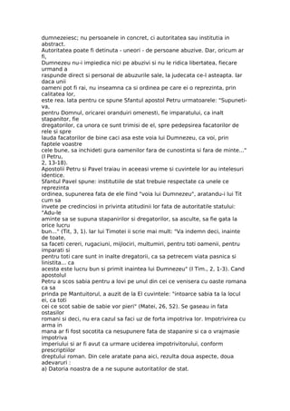 dumnezeiesc; nu persoanele in concret, ci autoritatea sau institutia in
abstract.
Autoritatea poate fi detinuta - uneori - de persoane abuzive. Dar, oricum ar
fi,
Dumnezeu nu-i impiedica nici pe abuzivi si nu le ridica libertatea, fiecare
urmand a
raspunde direct si personal de abuzurile sale, la judecata ce-l asteapta. Iar
daca unii
oameni pot fi rai, nu inseamna ca si ordinea pe care ei o reprezinta, prin
calitatea lor,
este rea. Iata pentru ce spune Sfantul apostol Petru urmatoarele: "Supuneti-
va,
pentru Domnul, oricarei oranduiri omenesti, fie imparatului, ca inalt
stapanitor, fie
dregatorilor, ca unora ce sunt trimisi de el, spre pedepsirea facatorilor de
rele si spre
lauda facatorilor de bine caci asa este voia lui Dumnezeu, ca voi, prin
faptele voastre
cele bune, sa inchideti gura oamenilor fara de cunostinta si fara de minte..."
(I Petru,
2, 13-18).
Apostolii Petru si Pavel traiau in aceeasi vreme si cuvintele lor au intelesuri
identice.
Sfantul Pavel spune: institutiile de stat trebuie respectate ca unele ce
reprezinta
ordinea, supunerea fata de ele fiind "voia lui Dumnezeu", aratandu-i lui Tit
cum sa
invete pe credinciosi in privinta atitudinii lor fata de autoritatile statului:
"Adu-le
aminte sa se supuna stapanirilor si dregatorilor, sa asculte, sa fie gata la
orice lucru
bun..." (Tit, 3, 1). Iar lui Timotei ii scrie mai mult: "Va indemn deci, inainte
de toate,
sa faceti cereri, rugaciuni, mijlociri, multumiri, pentru toti oamenii, pentru
imparati si
pentru toti care sunt in inalte dregatorii, ca sa petrecem viata pasnica si
linistita... ca
acesta este lucru bun si primit inaintea lui Dumnezeu" (I Tim., 2, 1-3). Cand
apostolul
Petru a scos sabia pentru a lovi pe unul din cei ce venisera cu oaste romana
ca sa
prinda pe Mantuitorul, a auzit de la El cuvintele: "intoarce sabia ta la locul
ei, ca toti
cei ce scot sabie de sabie vor pieri" (Matei, 26, 52). Se gaseau in fata
ostasilor
romani si deci, nu era cazul sa faci uz de forta impotriva lor. Impotrivirea cu
arma in
mana ar fi fost socotita ca nesupunere fata de stapanire si ca o vrajmasie
impotriva
imperiului si ar fi avut ca urmare uciderea impotrivitorului, conform
prescriptiilor
dreptului roman. Din cele aratate pana aici, rezulta doua aspecte, doua
adevaruri :
a) Datoria noastra de a ne supune autoritatilor de stat.
 