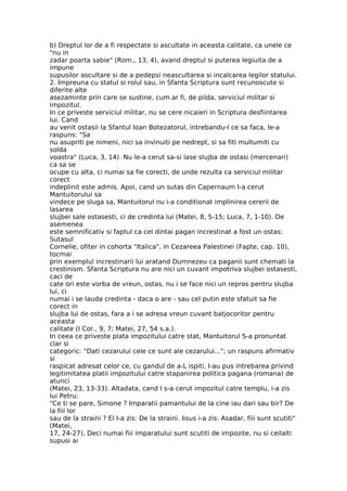 b) Dreptul lor de a fi respectate si ascultate in aceasta calitate, ca unele ce
"nu in
zadar poarta sabie" (Rom., 13, 4), avand dreptul si puterea legiuita de a
impune
supusilor ascultare si de a pedepsi neascultarea si incalcarea legilor statului.
2. Impreuna cu statul si rolul sau, in Sfanta Scriptura sunt recunoscute si
diferite alte
asezaminte prin care se sustine, cum ar fi, de pilda, serviciul militar si
impozitul.
In ce priveste serviciul militar, nu se cere nicaieri in Scriptura desfiintarea
lui. Cand
au venit ostasii la Sfantul Ioan Botezatorul, intrebandu-l ce sa faca, le-a
raspuns: "Sa
nu asupriti pe nimeni, nici sa invinuiti pe nedrept, si sa fiti multumiti cu
solda
voastra" (Luca, 3, 14). Nu le-a cerut sa-si lase slujba de ostasi (mercenari)
ca sa se
ocupe cu alta, ci numai sa fie corecti, de unde rezulta ca serviciul militar
corect
indeplinit este admis. Apoi, cand un sutas din Capernaum I-a cerut
Mantuitorului sa
vindece pe sluga sa, Mantuitorul nu i-a conditionat implinirea cererii de
lasarea
slujbei sale ostasesti, ci de credinta lui (Matei, 8, 5-15; Luca, 7, 1-10). De
asemenea
este semnificativ si faptul ca cel dintai pagan increstinat a fost un ostas:
Sutasul
Cornelie, ofiter in cohorta "Italica", in Cezareea Palestinei (Fapte, cap. 10),
tocmai
prin exemplul increstinarii lui aratand Dumnezeu ca paganii sunt chemati la
crestinism. Sfanta Scriptura nu are nici un cuvant impotriva slujbei ostasesti,
caci de
cate ori este vorba de vreun, ostas, nu i se face nici un repros pentru slujba
lui, ci
numai i se lauda credinta - daca o are - sau cel putin este sfatuit sa fie
corect in
slujba lui de ostas, fara a i se adresa vreun cuvant batjocoritor pentru
aceasta
calitate (I Cor., 9, 7; Matei, 27, 54 s.a.).
In ceea ce priveste plata impozitului catre stat, Mantuitorul S-a pronuntat
clar si
categoric: "Dati cezarului cele ce sunt ale cezarului..."; un raspuns afirmativ
si
raspicat adresat celor ce, cu gandul de a-L ispiti, I-au pus intrebarea privind
legitimitatea platii impozitului catre stapanirea politica pagana (romana) de
atunci
(Matei, 23, 13-33). Altadata, cand I s-a cerut impozitul catre templu, i-a zis
lui Petru:
"Ce ti se pare, Simone ? Imparatii pamantului de la cine iau dari sau bir? De
la fiii lor
sau de la straini ? El I-a zis: De la straini. Iisus i-a zis: Asadar, fiii sunt scutiti"
(Matei,
17, 24-27), Deci numai fiii imparatului sunt scutiti de impozite, nu si ceilalti
supusi ai
 