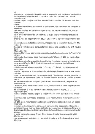 lui.
Iata pentru ce apostolul Pavel indemna pe credinciosii din Roma sa-si achite
impozitele catre stat fara nici o ezitare: "Dati deci tuturor cele cu care
sunteti datori;
celui cu dajdia - dajdie; celui cu vama - vama; celui cu frica - frica; celui cu
cinstea -
cinste".
3. In Sfanta Scriptura este admis si patriotismul ca sentiment de simpatie si
adeziune
fata de natiunea din care ne tragem si fata de patria unde locuim, insusi
Mantuitorul
a dat precadere celor de un neam cu El dupa trup ("oile cele pierdute ale
casei lui
Israel"), fata de pagani (Matei, 15, 24-25) si tot El a poruncit apostolilor Sai
sa
propovaduiasca la toate neamurile, incepand de la Ierusalim (Luca, 24, 47;
Fapte, 1,
8). Apoi a vorbit despre conducatorii de state, fara a arata ca nu ar fi nevoie
de ei
(Matei, 22, 21).
Apostolul Pavel, de asemenea, respecta dreptul oricarui popor la "marire" si
"cinste"
inaintea lui Dumnezeu daca "lucreaza binele" (Rom., 2, 10), iar cand a fost
maltratat
pe nedrept, el a facut apel la dreptul lui de "cetatean roman" si la judecata
imparatului (Fapte, 22, 25), desi imparatul era pagan si desi el insusi
mustrase pe cei
ce judecasera inaintea paganilor (I Cor., 6, 1-5). De aici rezulta nu numai
importanta
statului ca garant al dreptului omului, ci si dreptul acestuia de a face uz de
calitatea
sa de cetatean al statului, ca un supus loial. Din aceasta situatie se naste un
sentiment de demnitate. Cand, la primele Rusalii, alaturi de crestini erau de
fata in
Ierusalim si iudeii din diaspora (imprastiati printre neamuri) de peste 15
limbi diferite
- apostolii, fiind insuflati de Duhul Sfant, nu i-au invatat sa se impotriveasca
randuielii
din statele lor, ci le-au vorbit in limba fiecaruia din ei (Fapte, 2, 1-11),
respectand prin
aceasta dreptul fiecarui popor la specificul sau - cum este bunaoara limba -
si
confirmand ca Dumnezeu a lasat ca toate neamurile sa mearga in caile lor
(Fapte,
19, 16). Deci, recunoasterea statelor nationale nu este nicidecum un pacat,
Imparatia
cerurilor nefiind impotriva conducerii pamantesti a popoarelor. Hotarele ei
atotstapanitoare cuprind toate celelalte guvernaminte si popoare, fara sa le
desfiinteze. De la amestecarea limbilor, la Turnul Babel, existenta natiunilor
grupate
in state nationale e ceva firesc. Diversitatea limbilor inseamna si traditii
diferite, la
care s-au grupat mai ales cei care simt si vorbesc la fel. Insa adesea, intre
diferitele
 