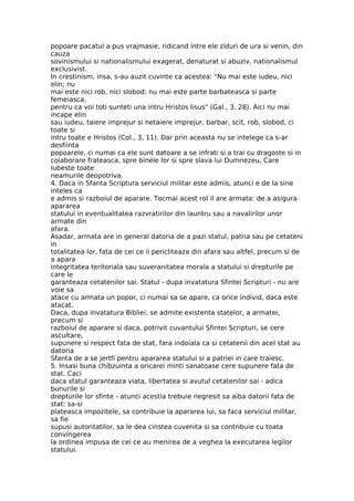 popoare pacatul a pus vrajmasie, ridicand intre ele ziduri de ura si venin, din
cauza
sovinismului si nationalismului exagerat, denaturat si abuziv, nationalismul
exclusivist.
In crestinism, insa, s-au auzit cuvinte ca acestea: "Nu mai este iudeu, nici
elin; nu
mai este nici rob, nici slobod; nu mai este parte barbateasca si parte
femeiasca,
pentru ca voi toti sunteti una intru Hristos Iisus" (Gal., 3, 28). Aici nu mai
incape elin
sau iudeu, taiere imprejur si netaiere imprejur, barbar, scit, rob, slobod, ci
toate si
intru toate e Hristos (Col., 3, 11). Dar prin aceasta nu se intelege ca s-ar
desfiinta
popoarele, ci numai ca ele sunt datoare a se infrati si a trai cu dragoste si in
colaborare frateasca, spre binele lor si spre slava lui Dumnezeu, Care
iubeste toate
neamurile deopotriva.
4. Daca in Sfanta Scriptura serviciul militar este admis, atunci e de la sine
inteles ca
e admis si razboiul de aparare. Tocmai acest rol il are armata: de a asigura
apararea
statului in eventualitatea razvratirilor din launtru sau a navalirilor unor
armate din
afara.
Asadar, armata are in general datoria de a pazi statul, patria sau pe cetateni
in
totalitatea lor, fata de cei ce ii pericliteaza din afara sau altfel, precum si de
a apara
integritatea teritoriala sau suveranitatea morala a statului si drepturile pe
care le
garanteaza cetatenilor sai. Statul - dupa invatatura Sfintei Scripturi - nu are
voie sa
atace cu armata un popor, ci numai sa se apare, ca orice individ, daca este
atacat.
Daca, dupa invatatura Bibliei, se admite existenta statelor, a armatei,
precum si
razboiul de aparare si daca, potrivit cuvantului Sfintei Scripturi, se cere
ascultare,
supunere si respect fata de stat, fara indoiala ca si cetatenii din acel stat au
datoria
Sfanta de a se jertfi pentru apararea statului si a patriei in care traiesc.
5. Insasi buna chibzuinta a oricarei minti sanatoase cere supunere fata de
stat. Caci
daca statul garanteaza viata, libertatea si avutul cetatenilor sai - adica
bunurile si
drepturile lor sfinte - atunci acestia trebuie negresit sa aiba datorii fata de
stat: sa-si
plateasca impozitele, sa contribuie la apararea lui, sa faca serviciul militar,
sa fie
supusi autoritatilor, sa le dea cinstea cuvenita si sa contribuie cu toata
convingerea
la ordinea impusa de cei ce au menirea de a veghea la executarea legilor
statului.
 
