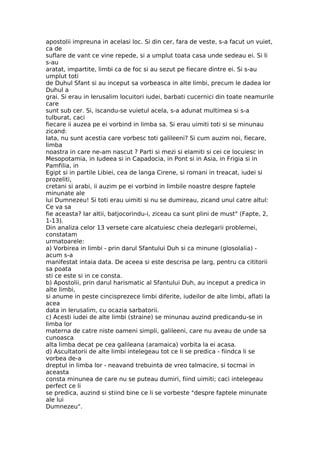 apostolii impreuna in acelasi loc. Si din cer, fara de veste, s-a facut un vuiet,
ca de
suflare de vant ce vine repede, si a umplut toata casa unde sedeau ei. Si li
s-au
aratat, impartite, limbi ca de foc si au sezut pe fiecare dintre ei. Si s-au
umplut toti
de Duhul Sfant si au inceput sa vorbeasca in alte limbi, precum le dadea lor
Duhul a
grai. Si erau in Ierusalim locuitori iudei, barbati cucernici din toate neamurile
care
sunt sub cer. Si, iscandu-se vuietul acela, s-a adunat multimea si s-a
tulburat, caci
fiecare ii auzea pe ei vorbind in limba sa. Si erau uimiti toti si se minunau
zicand:
Iata, nu sunt acestia care vorbesc toti galileeni? Si cum auzim noi, fiecare,
limba
noastra in care ne-am nascut ? Parti si mezi si elamiti si cei ce locuiesc in
Mesopotamia, in Iudeea si in Capadocia, in Pont si in Asia, in Frigia si in
Pamfilia, in
Egipt si in partile Libiei, cea de langa Cirene, si romani in treacat, iudei si
prozeliti,
cretani si arabi, ii auzim pe ei vorbind in limbile noastre despre faptele
minunate ale
lui Dumnezeu! Si toti erau uimiti si nu se dumireau, zicand unul catre altul:
Ce va sa
fie aceasta? Iar altii, batjocorindu-i, ziceau ca sunt plini de must" (Fapte, 2,
1-13).
Din analiza celor 13 versete care alcatuiesc cheia dezlegarii problemei,
constatam
urmatoarele:
a) Vorbirea in limbi - prin darul Sfantului Duh si ca minune (glosolalia) -
acum s-a
manifestat intaia data. De aceea si este descrisa pe larg, pentru ca cititorii
sa poata
sti ce este si in ce consta.
b) Apostolii, prin darul harismatic al Sfantului Duh, au inceput a predica in
alte limbi,
si anume in peste cincisprezece limbi diferite, iudeilor de alte limbi, aflati la
acea
data in Ierusalim, cu ocazia sarbatorii.
c) Acesti iudei de alte limbi (straine) se minunau auzind predicandu-se in
limba lor
materna de catre niste oameni simpli, galileeni, care nu aveau de unde sa
cunoasca
alta limba decat pe cea galileana (aramaica) vorbita la ei acasa.
d) Ascultatorii de alte limbi intelegeau tot ce li se predica - fiindca li se
vorbea de-a
dreptul in limba lor - neavand trebuinta de vreo talmacire, si tocmai in
aceasta
consta minunea de care nu se puteau dumiri, fiind uimiti; caci intelegeau
perfect ce li
se predica, auzind si stiind bine ce li se vorbeste "despre faptele minunate
ale lui
Dumnezeu".
 