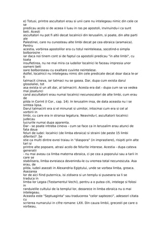 e) Totusi, printre ascultatori erau si unii care nu intelegeau nimic din cele ce
se
predicau acolo si de aceea ii luau in ras pe apostoli, invinuindu-i ca sunt
beti. Acesti
ascultatori nu pot fi altii decat localnicii din Ierusalim, si poate, din alte parti
ale
Palestinei, care nu cunosteau alte limbi decat pe cea ebraica (aramaica).
Pentru
acestia, vorbirea apostolilor era cu totul neinteleasa, socotind-o simpla
bolborosire -
iar daca noi tinem cont si de faptul ca apostolii predicau "in alte limbi", cu
toata
insufletirea, nu ne mai mira ca iudeilor localnici le faceau impresia unor
oameni beti
oare bolboroseau cu exaltare cuvinte neintelese.
Astfel, localnicii nu intelegeau nimic din cele predicate decat doar daca le-ar
fi
talmacit cineva, iar talmaci nu se gasea. Dar, dupa cum exista darul
glosolaliei, tot
asa exista si un alt dar, al talmacirii. Acesta era dat - dupa cum se va vedea
mai josatunci
cand ascultatorii erau numai localnici necunoscatori de alte limbi, cum erau
de
pilda in Corint (I Cor., cap. 14). In Ierusalim insa, de data aceasta nu i se
simtea lipsa.
Darul talmacirii era si el minunat si uimitor, intocmai cum era si cel al
vorbirii in
limbi, cu care era in stransa legatura. Neavindu-l, ascultatorii localnici
judecau
lucrurile numai dupa aparenta.
Dar - se poate intreba cineva - cum se face ca in Ierusalim erau atunci de
fata doua
feluri de iudei: localnici (de limba ebraica) si straini (de peste 15 limbi
diferite)? .Se
stie ca multi dintre evrei traiau in "diaspora" (in imprastiere), risipiti prin alte
tari si
printre alte popoare, atrasi acolo de felurite interese. Acestia - dupa cateva
generatii
- nu mai aveau ca limba materna ebraica, ci pe cea a poporului sau a tarii in
care se
stabilisera, limba evreiasca devenindu-le cu vremea total necunoscuta. Asa
erau, de
pilda, iudeii asezati in Alexandria Egiptului, unde se vorbea limba, greaca.
Asezarea
lor de aici fiind puternica, isi zidisera si un templu si pusesera sa li se
traduca in
limba lor Legea (Testamentul Vechi), pentru a o putea citi, intelege si folosi
in
randuielile cultului de la templul lor, deoarece in limba ebraica nu o mai
intelegeau.
Aceasta este "Septuaginta" sau traducerea "celor saptezeci", adeseori citata
cu
scrierea numarului in cifre romane: LXX. Din cauza limbii, grecesti pe care o
vorbeau,
 