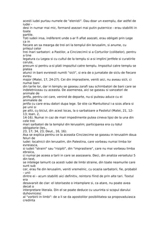 acesti iudei purtau numele de "elenisti". Dau doar un exemplu, dar astfel de
iudei -
desi in numar mai mic, formand asezari mai putin puternice - erau stabiliti in
toate
partile.
Toti iudeii insa, indiferent unde s-ar fi aflat asezati, erau obligati prin Lege
ca in
fiecare an sa mearga de trei ori la templul din Ierusalim, si anume, cu
prilejul celor
trei mari sarbatori: a Pastilor, a Cincizecimii si a Corturilor (colibelor), pentru
a tine
legatura cu Legea si cu cultul de la templu si a-si implini jertfele si curatirile
cerute,
precum si pentru a-si plati impozitul catre templu. Impozitul catre templu se
platea
atunci in bani evreiesti numiti "sicli", si era de o jumatate de siclu de fiecare
evreu
major (Matei, 17, 24-27). Cei din imprastiere, veniti aici, nu aveau sicli, ci
numai bani
din tarile lor, dar in templu se gaseau zarafi sau schimbatori de bani care se
indeletniceau cu aceasta. De asemenea, aici se gaseau si vanzatori de
animale de
jertfa, pentru cei care, venind de departe, nu-si puteau aduce cu ei
animalele de
jertfa cu care erau datori dupa lege. Se stie ca Mantuitorul i-a scos afara si
pe unii si
pe altii, cu biciul, din acest locas, la o sarbatoare a Pastelul (Matei, 21, 12-
13; Ioan, 2,
14-16). Numai in caz de mari impedimente putea cineva lipsi de la una din
cele trei
mari sarbatori de la templul din Ierusalim; participarea era cu totul
obligatorie (Ies.,
23, 17; 34, 23; Deut., 16, 16).
Asa se explica pentru ce la aceasta Cincizecime se gaseau in Ierusalim doua
feluri de
iudei: localnicii din Ierusalim, din Palestina, care vorbeau numai limba lor
evreiasca,
si iudeii "straini" sau "risipiti", din "imprastiere", care nu mai vorbeau limba
ebraica,
ci numai pe aceea a tarii in care se asezasera. Deci, din analiza versetului 5
din text,
se intelege lamurit ca acesti iudei de limbi straine, din toate neamurile care
sunt sub
cer, erau fie din Ierusalim, veniti vremelnic, cu ocazia sarbatorii, fie, probabil
- unii
dintre ei - acum stabiliti aici definitiv, reintorsi fiind de prin alte tari. Textul
era
desavarsit de clar: el istoriseste o intamplare si, ca atare, nu poate avea
decat o
interpretare literala. Din el se poate deduce cu usurinta si scopul darului
duhovnicesc
al "vorbirii in limbi": de a li se da apostolilor posibilitatea sa propovaduiasca
credinta
 