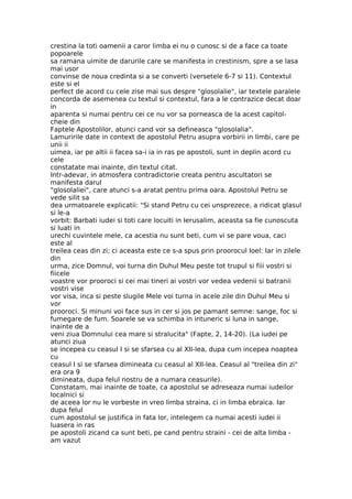 crestina la toti oamenii a caror limba ei nu o cunosc si de a face ca toate
popoarele
sa ramana uimite de darurile care se manifesta in crestinism, spre a se lasa
mai usor
convinse de noua credinta si a se converti (versetele 6-7 si 11). Contextul
este si el
perfect de acord cu cele zise mai sus despre "glosolalie", iar textele paralele
concorda de asemenea cu textul si contextul, fara a le contrazice decat doar
in
aparenta si numai pentru cei ce nu vor sa porneasca de la acest capitol-
cheie din
Faptele Apostolilor, atunci cand vor sa defineasca "glosolalia".
Lamuririle date in context de apostolul Petru asupra vorbirii in limbi, care pe
unii ii
uimea, iar pe altii ii facea sa-i ia in ras pe apostoli, sunt in deplin acord cu
cele
constatate mai inainte, din textul citat.
Intr-adevar, in atmosfera contradictorie creata pentru ascultatori se
manifesta darul
"glosolaliei", care atunci s-a aratat pentru prima oara. Apostolul Petru se
vede silit sa
dea urmatoarele explicatii: "Si stand Petru cu cei unsprezece, a ridicat glasul
si le-a
vorbit: Barbati iudei si toti care locuiti in Ierusalim, aceasta sa fie cunoscuta
si luati in
urechi cuvintele mele, ca acestia nu sunt beti, cum vi se pare voua, caci
este al
treilea ceas din zi; ci aceasta este ce s-a spus prin proorocul Ioel: Iar in zilele
din
urma, zice Domnul, voi turna din Duhul Meu peste tot trupul si fiii vostri si
fiicele
voastre vor prooroci si cei mai tineri ai vostri vor vedea vedenii si batranii
vostri vise
vor visa, inca si peste slugile Mele voi turna in acele zile din Duhul Meu si
vor
prooroci. Si minuni voi face sus in cer si jos pe pamant semne: sange, foc si
fumegare de fum. Soarele se va schimba in intuneric si luna in sange,
inainte de a
veni ziua Domnului cea mare si stralucita" (Fapte, 2, 14-20). (La iudei pe
atunci ziua
se incepea cu ceasul I si se sfarsea cu al XII-lea, dupa cum incepea noaptea
cu
ceasul I si se sfarsea dimineata cu ceasul al XII-lea. Ceasul al "treilea din zi"
era ora 9
dimineata, dupa felul nostru de a numara ceasurile).
Constatam, mai inainte de toate, ca apostolul se adreseaza numai iudeilor
localnici si
de aceea lor nu le vorbeste in vreo limba straina, ci in limba ebraica. Iar
dupa felul
cum apostolul se justifica in fata lor, intelegem ca numai acesti iudei ii
luasera in ras
pe apostoli zicand ca sunt beti, pe cand pentru straini - cei de alta limba -
am vazut
 
