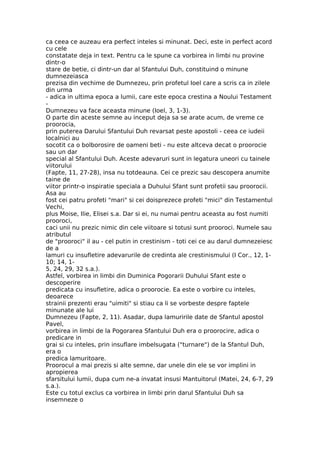 ca ceea ce auzeau era perfect inteles si minunat. Deci, este in perfect acord
cu cele
constatate deja in text. Pentru ca le spune ca vorbirea in limbi nu provine
dintr-o
stare de betie, ci dintr-un dar al Sfantului Duh, constituind o minune
dumnezeiasca
prezisa din vechime de Dumnezeu, prin profetul Ioel care a scris ca in zilele
din urma
- adica in ultima epoca a lumii, care este epoca crestina a Noului Testament
-
Dumnezeu va face aceasta minune (Ioel, 3, 1-3).
O parte din aceste semne au inceput deja sa se arate acum, de vreme ce
proorocia,
prin puterea Darului Sfantului Duh revarsat peste apostoli - ceea ce iudeii
localnici au
socotit ca o bolborosire de oameni beti - nu este altceva decat o proorocie
sau un dar
special al Sfantului Duh. Aceste adevaruri sunt in legatura uneori cu tainele
viitorului
(Fapte, 11, 27-28), insa nu totdeauna. Cei ce prezic sau descopera anumite
taine de
viitor printr-o inspiratie speciala a Duhului Sfant sunt profetii sau proorocii.
Asa au
fost cei patru profeti "mari" si cei doisprezece profeti "mici" din Testamentul
Vechi,
plus Moise, Ilie, Elisei s.a. Dar si ei, nu numai pentru aceasta au fost numiti
prooroci,
caci unii nu prezic nimic din cele viitoare si totusi sunt prooroci. Numele sau
atributul
de "prooroci" il au - cel putin in crestinism - toti cei ce au darul dumnezeiesc
de a
lamuri cu insufletire adevarurile de credinta ale crestinismului (I Cor., 12, 1-
10; 14, 1-
5, 24, 29, 32 s.a.).
Astfel, vorbirea in limbi din Duminica Pogorarii Duhului Sfant este o
descoperire
predicata cu insufletire, adica o proorocie. Ea este o vorbire cu inteles,
deoarece
strainii prezenti erau "uimiti" si stiau ca li se vorbeste despre faptele
minunate ale lui
Dumnezeu (Fapte, 2, 11). Asadar, dupa lamuririle date de Sfantul apostol
Pavel,
vorbirea in limbi de la Pogorarea Sfantului Duh era o proorocire, adica o
predicare in
grai si cu inteles, prin insuflare imbelsugata ("turnare") de la Sfantul Duh,
era o
predica lamuritoare.
Proorocul a mai prezis si alte semne, dar unele din ele se vor implini in
apropierea
sfarsitului lumii, dupa cum ne-a invatat insusi Mantuitorul (Matei, 24, 6-7, 29
s.a.).
Este cu totul exclus ca vorbirea in limbi prin darul Sfantului Duh sa
insemneze o
 
