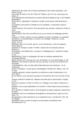 bolborosira de vorbe intr-o limba inexistenta si de nimeni priceputa, caci
atunci nu sar
mai vorbi de limbi si nici de "limbi noi" (Marcu, 16, 17); iar, mai presus de
toate, ar
fi de neinlaturat contrazicerea cu textul atat de limpede al cap. 2 din Faptele
Apostolilor.
Sa se stie ca "glosolalia" (vorbirea in limbi) numai atunci este proorocire,
cand
ascultatorii sunt straini si inteleg ce li se vorbeste, in adunarea unde se
gaseau
numai localnici, fie la Corint, fie la Ierusalim sau oriunde, vorbirea in limbi nu
avea
nici un rost.
INVATACELUL: Da, dar unii afirma ca ei nu au nevoie sa inteleaga oamenii
care
vorbesc "in limbi", pentru ca cine vorbeste in limba "insuflata" nu vorbeste
oamenilor, ci lui Dumnezeu; si nimeni nu-l intelege "fiindca el, in duh,
graieste taine"
(I Cor., 14, 2).
PREOTUL: Dar cum se face, atunci, ca la Cincizecime, cand S-a pogorat
Duhul Sfant si
apostolii au inceput a vorbi "in limbi", fiecare din cei adunati acolo la
praznicul
Cincizecimii, din diferite tari, ii auzea si ii intelegea pe ei "vorbind in limba
sa" (Fapte,
2, 6)?
INVATACELUL: Dar nu intelegeau toti cele ce vorbeau apostolii prin
insuflarea Duhului
Sfant, fiindca unii ii luau pe ei in ras, socotindu-i ca sunt beti (Fapte, 2, 13).
PREOTUL: Am aratat in cele de mai sus, pe larg, ca numai cei localnici din
Ierusalim
si din Palestina, care nu stiau alta limba decat pe cea aramaica - ce se
vorbea pe
atunci in Galileea - numai aceia, neintelegand "limbile noi" (Marcu, 16, 17)
in care
vorbeau apostolii, aveau impresia ca vorbirea lor este o bolborosire si ca
sunt "beti".
Iar cei straini, care venisera la praznicul Cincizecimii din mai mult de 15 tari,
ii
auzeau vorbind in limbile lor "faptele minunate ale lui Dumnezeu!" (Fapte,
2, 11).
Daca unii vorbesc in limbi si nimeni nu-i intelege, cum zidesc ei Biserica si
cum o
folosesc? Caci scopul glosolaliei si al vorbirii in limbi straine tocmai acesta a
fost ca,
prin vorbirea in limbile straine, sfintii apostoli sa poata raspandi crestinismul
la toate
popoarele lumii si sa vesteasca Evanghelia in tot pamantul, dupa cum era
scris: "in
tot pamantul a iesit vestirea lor si la marginile lumii, cuvintele lor" (Ps. 18,
4). Asadar,
glosolalia a fost un semn al puterii lui Dumnezeu manifestat intre
necredinciosi si ca
 