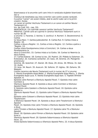 bisericeasca si la anumite carti care intra in randuiala slujbelor bisericesti;
dar si
intelesul de totalitatea sau lista scrierilor care contin aceste randuieli.
Cuvantul "canon" are acest inteles, atat la vechii iudei cat si la primii
crestini. Exista
un canon al cartilor Vechiului Testament si un canon al cartilor Noului
Testament (cf.
Inv. de Cred. Ort., cap, 33).
INVATACELUL: Ce cuprinde canonul cartilor Vechiului Testament?
PREOTUL: Cartile care se cuprind in canonul Vechiului Testament sunt in
numar de 39
si anume: 1. Facerea. 2. Iesirea. 5. Leviticul. 4. Numeri. 5. Deuteronomul. 6.
Cartea
lui Iosua Navi. 7. Gartea Judecatorilor. 8. Cartea Rut. 9. Cartea intaia a
Regilor. 10.
Cartea a doua a Regilor. 11. Cartea a treia a Regilor. 12. Cartea a patra a
"Regilor. 13.
Cartea intaia Paralipomena (intai a Cronicilor). 14. Cartea a doua
Paralipomena (a
doua a Cronicilor). 15. Cartea intaia a lui Ezdra. 16. Cartea lui Neemia (a
doua Ezdra).
17. Cartea Esterei. 18. Cartea lui Iov. 19. Psalmii. 20. Pildele lui Solomon. 21.
Eclesiastul. 22. Cantarea cantarilor. 23. Isaia. 24. Ieremia. 25. Plangerile
proorocului
Ieremia. 26. Iezechiel. 27. Daniel. 28. Osea. 29. Amos. 30. Miheia. 31. Ioel.
32. Avdie.
33. Iona. 34. Naum. 35. Avacum. 36. Sofonie. 37. Agheu. 38. Zaharia. 39.
Maleahi.
Cartile canonice ale Noului Testament sunt in numar de 27 si anume:
1. Sfanta Evanghelie dupa Matei. 2. Sfanta Evanghelie dupa Marcu. 3. Sfanta
Evanghelie dupa Luca. 4. Sfanta Evanghelie dupa Ioan. 5. Faptele Sfintilor
Apostoli. 6.
Epistola catre Romani a Sfantului Apostol Pavel. 7. Epistola intai catre
Corinteni a
Sfantului Apostol Pavel. 8. Epistola a doua catre Corinteni a Sfantului
Apostol Pavel.
9. Epistola catre Galateni a Sfantului Apostol Pavel. 10. Epistola catre
Efeseni a
Sfantului Apostol Pavel. 11. Epistola catre Filipeni a Sfantului Apostol Pavel.
12.
Epistola catre Coloseni a Sfantului Apostol Pavel. 13. Epistola intai catre
Tesaloniceni
a Sfantului Apostol Pavel. 14. Epistola a doua catre Tesaloniceni a Sfantului
Apostol
Pavel. 15. Epistola intai catre Timotei a Sfantului Apostol Pavel. 16. Epistola
a doua
catre Timotei a Sfantului Apostol Pavel. 17. Epistola catre Tit a Sfantului
Apostol
Pavel. 18. Epistola catre Filimon a Sfantului Apostol Pavel. 19. Epistola catre
Evrei a
Sfantului Apostol Pavel. 20. Epistola Soborniceasca a Sfantului Apostol
Iacov. 21.
Intaia Epistola Soborniceasca a Sfantului Apostol Petru. 22. A doua Epistola
 