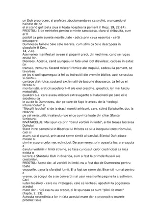 un Duh proorocesc si profetea zbuciumandu-se ca profet, aruncandu-si
hainele de pe
el si stand gol toata ziua si toata noaptea la pamant (I Regi, 19, 22-24).
PREOTUL: E de neinteles pentru o minte sanatoasa, clara si chibzuita, cum
ar fi
posibil ca prin sunete nearticulate - adica prin ceva neserios - sa-Si
descopere
Dumnezeu tainele Sale cele marete, cum stim ca Si le descopera in
glosolalie (I Cor.,
14, 2-4).
Asemenea manifestari aveau si paganii greci, din vechime, cand se rugau
zeului lor,
Dionisos. Acestia, cand ajungeau in fata unui idol diavolesc, cadeau in extaz
(in
transa), tremurau facand miscari ritmice ale trupului, cadeau la pamant, se
tavaleau
pe jos si unii spumegau la fel cu indracitii din vremile biblice, apoi se sculau
si cantau
cantece diatribice, scotand exclamatii de bucurie draceasca. La fel cu ei
faceau si
montanistii, ereticii secolelor I--II ale erei crestine, gnosticii, iar mai tarziu
metodistii,
quakerii s.a. care aveau miscari extravagante si halucinatii pe care ei le
socoteau ca
le au de la Dumnezeu, dar pe care de fapt le aveau de la "teologii
intunericului" si
"filosofii iadului" si de la dracii numiti arhiconi, care, stiind Scripturile, duc la
ratacire
pe cei neiscusiti, inselandu-i pe ei cu cuvinte luate din chiar Sfanta
Scriptura.
INVATACELUL: Mai spun ca prin "darul vorbirii in limbi", ei tin treaza lucrarea
Duhului
Sfant intre oameni si in Biserica lui Hristos ca si la inceputul crestinismului,
caci si
acum, ca si atunci, prin acest semn simtit al darului, Sfantul Duh aduce
mirare si
uimire asupra celor necredinciosi. De asemenea, prin aceasta lucrare vazuta
a
darului vorbirii in limbi straine, se face cunoscut celor credinciosi ca inca
exista o
lucrare a Sfantului Duh in Biserica, cum a fast la primele Rusalii ale
crestinilor.
PREOTUL: Acest dar, al vorbirii in limbi, nu a fost dat de Dumnezeu pentru
toate
veacurile, pana la sfarsitul lumii. El a fost un semn dat Bisericii numai pentru
o
vreme, cu scopul de a se converti mai usor neamurile pagane la crestinism.
Caci
iudeii localnici - care nu intelegeau cele ce vorbeau apostolii la pogorarea
acestui
mare dar - nici asa nu au crezut, ci le spuneau ca sunt "plini de must"
(Fapte, 2, 13).
Aceasta necredinta a lor in fata acestui mare dar a proorocit-o marele
prooroc Isaia
 