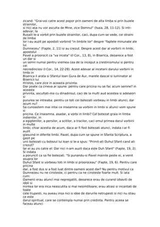 zicand: "Grai-voi catre acest popor prin oameni de alta limba si prin buzele
strainilor,
si nici asa nu vor asculta de Mine, zice Domnul" (Isaia, 28, 11-12). Si intr-
adevar, la
Rusalii le-a vorbit prin buzele strainilor, caci, dupa cum se vede, cei straini
de limba
lor i-au auzit pe apostoli vorbind "in limbile lor" despre "faptele minunate ale
lui
Dumnezeu" (Fapte, 2, 11) si au crezut. Despre acest dar al vorbirii in limbi,
apostolul
Pavel a proorocit ca "va inceta" i(I Cor., 13, 8), in Biserica, deoarece a fost
un dar si
un semn numai pentru vremea cea de la inceput a crestinismului si pentru
cei
necredinciosi (I Cor., 14, 22-28). Acest adevar al incetarii darului vorbirii in
limbi in
Biserica il arata si Sfantul Ioan Gura de Aur, marele dascal si luminator al
Bisericii lui
Hristos, care zice in aceasta privinta:
Dar poate ca cineva ar spune: pentru care pricina nu se fac acum semne? in
aceasta
privinta, ascultati-ma cu dinadinsul, caci de la multi aud acestea si adeseori
si
pururea se intreaba: pentru ce toti cei botezati vorbeau in limbi atunci, dar
acum nu?
Sa cunoastem mai intai ce inseamna sa vorbim in limbi si atunci vom spune
si
pricina. Ce inseamna, asadar, a vorbi in limbi? Cel botezat graia in limba
indienilor, in
a egiptenilor, a persilor, a scitilor, a tracilor, caci omul primea darul vorbirii
in multe
limbi; chiar acestia de acum, daca ar fi fost botezati atunci, indata i-ar fi
auzit
glasuind in diferite limbi. Pavel, dupa cum se spune in Sfanta Scriptura, a
gasit pe
unii botezati cu botezul lui Ioan si le-a spus: "Primit-ati Duhul Sfant cand ati
crezut?
Iar ei au zis catre el: Dar nici n-am auzit daca este Duh Sfant" (Fapte, 19, 2).
Si indata
a poruncit ca sa fie botezati. "Si punandu-si Pavel mainile peste ei, a venit
asupra lor
Duhul Sfant si vorbeau toti in limbi si prooroceau" (Fapte, 19, 6). Pentru care
pricina
dar, a fost dus si a fost luat dintre oameni acest dar? Nu pentru motivul ca
Dumnezeu nu ne cinsteste, ci pentru ca ne cinsteste foarte mult. Si iata
cum:
Oamenii erau atunci mai nepregatiti, deoarece erau de curand izbaviti de
idoli si
mintea lor era inca neascutita si mai nesimtitoare; erau atrasi si incantati de
toate
cele trupesti, nu aveau insa nici o idee de darurile netrupesti si nici nu stiau
ce este
darul spiritual, care se contempla numai prin credinta. Pentru aceea se
faceau atunci
 