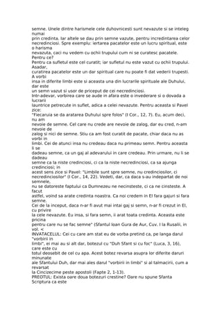semne. Unele dintre harismele cele duhovnicesti sunt nevazute si se inteleg
numai
prin credinta. Iar altele se dau prin semne vazute, pentru incredintarea celor
necredinciosi. Spre exemplu: iertarea pacatelor este un lucru spiritual, este
o harisma
nevazuta, caci nu vedem cu ochii trupului cum ni se curatesc pacatele.
Pentru ce?
Pentru ca sufletul este cel curatit; iar sufletul nu este vazut cu ochii trupului.
Asadar,
curatirea pacatelor este un dar spiritual care nu poate fi dat vederii trupesti.
A vorbi
insa in diferite limbi este si aceasta una din lucrarile spirituale ale Duhului,
dar este
un semn vazut si usor de priceput de cei necredinciosi.
Intr-adevar, vorbirea care se aude in afara este o invederare si o dovada a
lucrarii
launtrice petrecute in suflet, adica a celei nevazute. Pentru aceasta si Pavel
zice:
"Fiecaruia se da aratarea Duhului spre folos" (I Cor., 12, 7). Eu, acum deci,
nu am
nevoie de semne. Cel care nu crede are nevoie de zalog, dar eu cred, n-am
nevoie de
zalog si nici de semne. Stiu ca am fost curatit de pacate, chiar daca nu as
vorbi in
limbi. Cei de atunci insa nu credeau daca nu primeau semn. Pentru aceasta
li se
dadeau semne, ca un gaj al adevarului in care credeau. Prin urmare, nu li se
dadeau
semne ca la niste credinciosi, ci ca la niste necredinciosi, ca sa ajunga
credinciosi; in
acest sens zice si Pavel: "Limbile sunt spre semne, nu credinciosilor, ci
necredinciosilor" (I Cor., 14, 22). Vedeti, dar, ca daca s-au indepartat de noi
semnele,
nu se datoreste faptului ca Dumnezeu ne necinsteste, ci ca ne cinsteste. A
facut
astfel, voind sa arate credinta noastra. Ca noi credem in El fara gajuri si fara
semne.
Cei de la inceput, daca n-ar fi avut mai intai gaj si semn, n-ar fi crezut in El,
cu privire
la cele nevazute. Eu insa, si fara semn, ii arat toata credinta. Aceasta este
pricina
pentru care nu se fac semne" (Sfantul Ioan Gura de Aur, Cuv. I la Rusalii, in
vol. <
INVATACELUL: Cei cu care am stat eu de vorba pretind ca, pe langa darul
"vorbirii in
limbi", ei mai au si alt dar, botezul cu "Duh Sfant si cu foc" (Luca, 3, 16),
care este cu
totul deosebit de cel cu apa. Acest botez revarsa asupra lor diferite daruri
minunate
ale Sfantului Duh, dar mai ales darul "vorbirii in limbi" si al talmacirii, cum a
revarsat
la Cincizecime peste apostoli (Fapte 2, 1-13).
PREOTUL: Exista oare doua botezuri crestine? Oare nu spune Sfanta
Scriptura ca este
 
