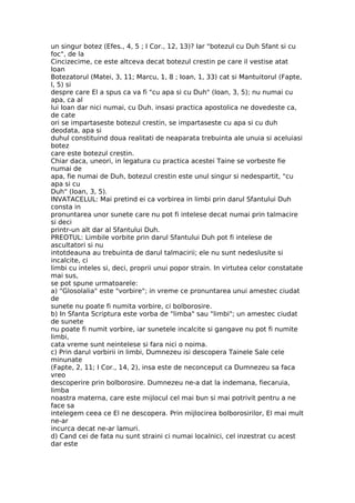 un singur botez (Efes., 4, 5 ; I Cor., 12, 13)? Iar "botezul cu Duh Sfant si cu
foc", de la
Cincizecime, ce este altceva decat botezul crestin pe care il vestise atat
Ioan
Botezatorul (Matei, 3, 11; Marcu, 1, 8 ; Ioan, 1, 33) cat si Mantuitorul (Fapte,
l, 5) si
despre care El a spus ca va fi "cu apa si cu Duh" (Ioan, 3, 5); nu numai cu
apa, ca al
lui Ioan dar nici numai, cu Duh. insasi practica apostolica ne dovedeste ca,
de cate
ori se impartaseste botezul crestin, se impartaseste cu apa si cu duh
deodata, apa si
duhul constituind doua realitati de neaparata trebuinta ale unuia si aceluiasi
botez
care este botezul crestin.
Chiar daca, uneori, in legatura cu practica acestei Taine se vorbeste fie
numai de
apa, fie numai de Duh, botezul crestin este unul singur si nedespartit, "cu
apa si cu
Duh" (Ioan, 3, 5).
INVATACELUL: Mai pretind ei ca vorbirea in limbi prin darul Sfantului Duh
consta in
pronuntarea unor sunete care nu pot fi intelese decat numai prin talmacire
si deci
printr-un alt dar al Sfantului Duh.
PREOTUL: Limbile vorbite prin darul Sfantului Duh pot fi intelese de
ascultatori si nu
intotdeauna au trebuinta de darul talmacirii; ele nu sunt nedeslusite si
incalcite, ci
limbi cu inteles si, deci, proprii unui popor strain. In virtutea celor constatate
mai sus,
se pot spune urmatoarele:
a) "Glosolalia" este "vorbire"; in vreme ce pronuntarea unui amestec ciudat
de
sunete nu poate fi numita vorbire, ci bolborosire.
b) In Sfanta Scriptura este vorba de "limba" sau "limbi"; un amestec ciudat
de sunete
nu poate fi numit vorbire, iar sunetele incalcite si gangave nu pot fi numite
limbi,
cata vreme sunt neintelese si fara nici o noima.
c) Prin darul vorbirii in limbi, Dumnezeu isi descopera Tainele Sale cele
minunate
(Fapte, 2, 11; I Cor., 14, 2), insa este de neconceput ca Dumnezeu sa faca
vreo
descoperire prin bolborosire. Dumnezeu ne-a dat la indemana, fiecaruia,
limba
noastra materna, care este mijlocul cel mai bun si mai potrivit pentru a ne
face sa
intelegem ceea ce El ne descopera. Prin mijlocirea bolborosirilor, El mai mult
ne-ar
incurca decat ne-ar lamuri.
d) Cand cei de fata nu sunt straini ci numai localnici, cel inzestrat cu acest
dar este
 