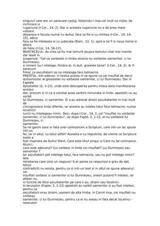 singurul care are un oarecare castig, folosindu-l insa cel mult ca mijloc de
inchinare si
rugaciune (I Cor., 14, 2). Dar si aceasta rugaciune nu e de prea mare
valoare
deoarece e facuta numai cu duhul, fara sa fie si cu mintea (I Cor., 14, 14-
15), adica
fara sa fie inteleasa si cu judecata (Rom., 12, 1), spre a ne fi si noua insine si
altora
de folos (I Cor, 14, 16-17).
INVATACELUL: As vrea sa fiu mai lamurit asupra textului citat mai inainte
dar lasat in
suspensie: "Cel ce vorbeste in limba straina nu vorbeste oamenilor, ci lui
Dumnezeu;
si nimeni nu-l intelege, fiindca el, in duh, graieste taine" (I Cor., 14, 2). Ar fi
oarecum
firesc ca ascultatorii sa nu inteleaga fara talmacire.
PREOTUL: Intr-adevar, in textul acesta ni se spune ca cel insuflat de darul
duhovnicesc al glosolaliei nu vorbeste oamenilor, ci lui Dumnezeu. Dar in
Faptele
Apostolilor (2, 1-12), unde este descoperita pentru intaia data manifestarea
acestui
dar, precum si in ce a constat acea vorbire minunata in limbi, apostolii nu au
vorbit
lui Dumnezeu, ci oamenilor. Ei s-au adresat direct ascultatorilor in mai mult
de
cincisprezece limbi diferite, iar acestia au inteles totul fara talmacire; numai
localnicii
(unii) nu intelegeau nimic. Deci, dupa I Cor., 14, 2, cel "insuflat nu vorbeste
oamenilor, ci lui Dumnezeu", iar dupa Fapte, 2, 1-12, el nu vorbeste lui
Dumnezeu, ci
oamenilor.
Sa ne gasim oare in fata unei contraziceri a Scripturii, care intr-un loc spune
intr-un
fel, iar in altul, cu totul altfel? Aceasta e cu neputinta, de vreme ce Scriptura
toata a
fost inspirata de Duhul Sfant, Care este Unul singur si Care nu Se contrazice.
Atunci,
care este adevarul? Cui vorbesc in limbi cei insuflati? Lui Dumnezeu sau
oamenilor ?
Iar ascultatorii pot intelege totul, fara talmacire, sau nu pot intelege nimic?
Iata
intrebarea care cere un raspuns! S-ar parea ca raspunsul e greu de dat,
totusi
contradictii nu exista, pentru ca si intr-un text si in altul se spune adevarul:
cei
insuflati vorbesc si oamenilor si lui Dumnezeu, uneori putand fi intelesi, iar
alteori nu,
in functie de felul ascultatorilor pe care ii au, straini sau localnici.
In Ierusalim (Fapte, 2, 1-12) apostolii au vorbit oamenilor si au fost intelesi,
pentru ca
ascultatorii erau straini, oameni de alta limba, in Corint insa, cei insuflati nu
vorbeau
oamenilor, ci lui Dumnezeu, pentru ca ei nu aveau in fata decat localnici -
nestiutori
 