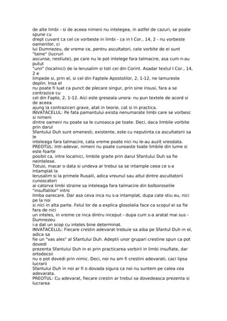 de alte limbi - si de aceea nimeni nu intelegea, in astfel de cazuri, se poate
spune cu
drept cuvant ca cel ce vorbeste in limbi - ca in I Cor., 14, 2 - nu vorbeste
oamenilor, ci
lui Dumnezeu, de vreme ce, pentru ascultatori, cele vorbite de ei sunt
"taine" (lucruri
ascunse, nestiute), pe care nu le pot intelege fara talmacire, asa cum n-au
putut
"unii" (localnici) de la Ierusalim si toti cei din Corint. Asadar textul I Cor., 14,
2 e
limpede si, prin el, si cel din Faptele Apostolilor, 2, 1-12, ne lamureste
deplin. Insa el
nu poate fi luat ca punct de plecare singur, prin sine insusi, fara a se
contrazice cu
cel din Fapte, 2, 1-12. Aici este greseala unora: nu pun textele de acord si
de aceea
ajung la contraziceri grave, atat in teorie, cat si in practica.
INVATACELUL: Pe fata pamantului exista nenumarate limbi care se vorbesc
si nimeni
dintre oameni nu poate sa le cunoasca pe toate. Deci, daca limbile vorbite
prin darul
Sfantului Duh sunt omenesti, existente, este cu neputinta ca ascultatorii sa
le
inteleaga fara talmacire, cata vreme poate nici nu le-au auzit vreodata.
PREOTUL: Intr-adevar, nimeni nu poate cunoaste toate limbile din lume si
este foarte
posibil ca, intre localnici, limbile graite prin darul Sfantului Duh sa fie
neintelese.
Totusi, macar o data si undeva ar trebui sa se intample ceea ce s-a
intamplat la
Ierusalim si la primele Rusalii, adica vreunul sau altul dintre ascultatorii
cunoscatori
ai catorva limbi straine sa inteleaga fara talmacire din bolboroselile
"insuflatilor" intro
limba oarecare. Dar asa ceva inca nu s-a intamplat, dupa cate stiu eu, nici
pe la noi
si nici in alta parte. Felul lor de a explica glosolalia face ca scopul ei sa fie
fara de nici
un inteles, in vreme ce inca dintru inceput - dupa cum s-a aratat mai sus -
Dumnezeu
i-a dat un scop cu inteles bine determinat.
INVATACELUL: Fiecare crestin adevarat trebuie sa aiba pe Sfantul Duh in el,
adica sa
fie un "vas ales" al Sfantului Duh. Adeptii unor grupari crestine spun ca pot
dovedi
prezenta Sfantului Duh in ei prin practicarea vorbirii in limbi insuflate, dar
ortodocsii
nu o pot dovedi prin nimic. Deci, noi nu am fi crestini adevarati, caci lipsa
lucrarii
Sfantului Duh in noi ar fi o dovada sigura ca noi nu suntem pe calea cea
adevarata.
PREOTUL: Cu adevarat, fiecare crestin ar trebui sa dovedeasca prezenta si
lucrarea
 