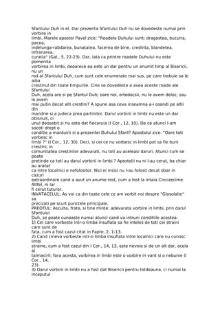 Sfantului Duh in el. Dar prezenta Sfantului Duh nu se dovedeste numai prin
vorbire in
limbi. Marele apostol Pavel zice: "Roadele Duhului sunt: dragostea, bucuria,
pacea,
indelunga-rabdarea, bunatatea, facerea de bine, credinta, blandetea,
infranarea,
curatia" (Gal., 5, 22-23). Dar, iata ca printre roadele Duhului nu este
pomenita
vorbirea in limbi, deoarece ea este un dar pentru un anumit timp al Bisericii,
nu un
rod al Sfantului Duh, cum sunt cele enumerate mai sus, pe care trebuie sa le
aiba
crestinul din toate timpurile. Cine se dovedeste a avea aceste roade ale
Sfantului
Duh, acela are si pe Sfantul Duh; oare noi, ortodocsii, nu le avem deloc, sau
le avem
mai putin decat alti crestini? A spune asa ceva inseamna a-i osandi pe altii
din
mandrie si a judeca prea partinitor. Darul vorbirii in limbi nu este un dar
obisnuit, ci
unul deosebit si nu este dat fiecaruia (I Cor., 12, 10). De ce atunci l-am
socoti drept o
conditie a mantuirii si a prezentei Duhului Sfant? Apostolul zice: "Oare toti
vorbesc in
limbi ?" (I Cor., 12, 30). Deci, si cei ce nu vorbesc in limbi pot sa fie buni
crestini, in
comunitatea crestinilor adevarati, nu toti au aceleasi daruri. Atunci cum se
poate
pretinde ca toti au darul vorbirii in limbi ? Apostolii nu ni l-au cerut, ba chiar
au aratat
ca intre localnici e nefolositor. Nici ei insisi nu l-au folosit decat doar in
cazuri
extraordinare cand a avut un anume rost, cum a fost la intaia Cincizecime.
Altfel, ni lar
fi cerut tuturor.
INVATACELUL: As voi ca din toate cele ce am vorbit noi despre "Glosolalie"
sa
precizati pe scurt punctele principale.
PREOTUL: Asculta, frate, si tine minte: adevarata vorbire in limbi, prin darul
Sfantului
Duh, se poate cunoaste numai atunci cand va intruni conditiile acestea:
1) Cel care vorbeste intr-o limba insuflata sa fie inteles de toti cei straini
care sunt de
fata, cum a fost cazul citat in Fapte, 2, 1-13.
2) Cand cineva vorbeste intr-o limba insuflata intre localnici care nu cunosc
limbi
straine, cum a fost cazul din I Cor., 14, 13, este nevoie si de un alt dar, acela
al
talmacirii; fara acesta, vorbirea in limbi este o vorbire in vant si o nebunie (I
Cor., 14,
23).
3) Darul vorbirii in limbi nu a fost dat Bisericii pentru totdeauna, ci numai la
inceputul
 
