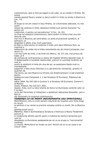 crestinismului, spre a trezi pe pagani si pe iudei, ca sa creada in Hristos. De
aceea
marele apostol Pavel a aratat ca darul vorbirii in limbi va inceta in Biserica (I
Cor., 13,
8).
4) Dupa ce noi am crezut in Iisus Hristos, ca e Dumnezeu adevarat, nu mai
avem
nevoie de vorbirea in limbi, deoarece limbile sunt semne (harisme) "nu
pentru cei
credinciosi, ci pentru cei necredinciosi" (I Cor., 14, 22).
5) Chiar la inceputul crestinismului, darul vorbirii in limbi a fost unul din
darurile cele
mai mici in Biserica, pe cand altele, ca acela al proorociei (predicii), al
talmacirii, al
dragostei si altele, erau mult superioare.
6) Este cu totul exclus ca vorbirea in limbi, prin darul Sfantului Duh, sa
insemne o
bolborosire de vorbe intr-o limba neexistenta sau de nimeni priceputa, caci
atunci nu
s-ar mai vorbi de limbi, ci de limbi noi (Marcu, 16, 17); dar, mai presus de
toate, ar fi
de neinlaturat contrazicerea cu textul din Faptele Sfintilor Apostoli (cap. 2).
7) Bolboroselile si sunetele nearticulate, precum si cuvintele incalcite, pe
care le
auzim la vorbitorii in limbi din ziua de azi, se aseamana foarte mult cu
manifestarile
paganilor in fata zeului Dionisos si cu ale ereticilor montanisti, gnostici si
quacheri de
mai tarziu, pe care Biserica lui Hristos cea dreptmaritoare i-a dat anatemei
pentru
totdeauna (vezi Canoanele 1, 2 ale Sinodului VI Ecumenic; Pidalionul de
Neamt,
editia 1844, fila 145-150 si Canonul 1 al Sinodului VII Ecumenic; Canonul 1
al Marelui
Vasile, Pidalion, fila 215-217, 405).
Asadar, frate, sunt cu totul straine de Duhul lui Dumnezeu vorbirile celor ce
li se pare
ca au dar harismatic si indraznesc a rastalmaci adevarata Glosolalie, care a
fost un
dar harismatic la inceputul crestinismului.
VORBIREA CU CEI MORTI (NECROMANTIA SAU SPIRITISMUL)
INVATACELUL: Stiu ca multi oameni indurerati de moartea unor fiinte dragi
au recurs
la spiritism si au ramas sa practice aceasta vorbire cu mortii. De ce Biserica
nu
permite acest lucru?
PREOTUL: Atat in dumnezeiasca Scriptura a Vechiului si Noului Testament,
precum si
in invataturile sfintilor parinti avem o multime de marturii temeinice prin
care se
dovedeste ca Dumnezeu pedepseste pe cei ce se ocupa cu "necromantia"
(vorbirea
cu mortii). Mantuitorul ne invata ca sunt "fericiti cei ce nu au vazut si au
crezut" (Ioan
 