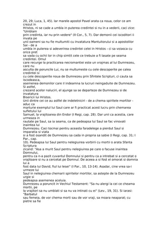 20, 29; Luca, 1, 45). Iar marele apostol Pavel arata ca noua, celor ce am
crezut in
Hristos, ni se cade a umbla in puterea credintei si nu in a vederii, caci zice:
"Umblam
prin credinta, iar nu prin vedere" (II Cor., 5, 7). Dar demonii cei iscoditori ii
invata pe
unii oameni sa nu fie multumiti cu invatatura Mantuitorului si a apostolilor
Sai - de a
umbla in puterea si adeverirea credintei celei in Hristos - ci sa voiasca cu
orice pret
sa vada cu ochii lor in chip simtit cele ce trebuie a fi lasate pe seama
credintei. Omul
care recurge la practicarea necromantiei este un vrajmas al lui Dumnezeu,
care nu
asculta de poruncile Lui, nu se multumeste cu cele descoperite pe calea
credintei si
cu cele descoperite noua de Dumnezeu prin Sfintele Scripturi, ci cauta sa
iscodeasca,
asemenea demonilor care il indeamna la lucruri neingaduite de Dumnezeu.
Si astfel,
crezand acelor naluciri, el ajunge sa se departeze de Dumnezeu si de
invatatura
Bisericii lui Hristos.
Unii dintre cei ce au astfel de indeletniciri - de a chema spiritele mortilor -
aduc ca
marturie exemplul lui Saul care ar fi practicat acest lucru prin chemarea
sufletului lui
Samuel, la vrajitoarea din Endor (I Regi, cap. 28). Dar unii ca acestia, care
urmeaza in
rautate pe Saul, sa ia seama, ca de pedeapsa lui Saul se fac vinovati
inaintea lui
Dumnezeu. Caci tocmai pentru aceasta faradelege a pierdut Saul si
imparatia si viata
si a fost osandit de Dumnezeu sa cada in propria sa sabie (I Regi, cap. 31; I
Par., cap.
10). Pedeapsa lui Saul pentru nelegiuirea vorbirii cu mortii o arata Sfanta
Scriptura
zicand: "Asa a murit Saul pentru nelegiuirea pe care o facuse inaintea
Domnului,
pentru ca n-a pazit cuvantul Domnului si pentru ca a intrebat si a cercetat o
vrajitoare si nu a cercetat pe Domnul. De aceea a si fost el omorat si domnia
lui a
fost data lui David, fiul lui Iesei" (I Par., 10, 13-14). Asadar, cine vrea sa-i
urmeze lui
Saul in nelegiuirea chemarii spiritelor mortilor, sa astepte de la Dumnezeu
urgie si
pedeapsa asemenea aceluia.
Dumnezeu a poruncit in Vechiul Testament: "Sa nu alergi la cei ce cheama
mortii, pe
la vrajitori sa nu umblati si sa nu va intinati cu ei" (Lev., 19, 31). Si iarasi:
"Barbatul
sau femeia, de vor chema morti sau de vor vraji, sa moara neaparat; cu
pietre sa fie
 