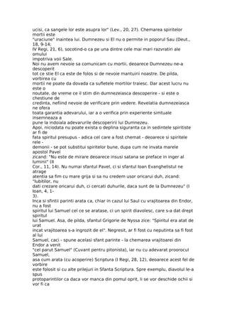 ucisi, ca sangele lor este asupra lor" (Lev., 20, 27). Chemarea spiritelor
mortii este
"uraciune" inaintea lui. Dumnezeu si El nu o permite in poporul Sau (Deut.,
18, 9-14;
IV Regi, 21, 6), socotind-o ca pe una dintre cele mai mari razvratiri ale
omului
impotriva voii Sale.
Noi nu avem nevoie sa comunicam cu mortii, deoarece Dumnezeu ne-a
descoperit
tot ce stie El ca este de folos si de nevoie mantuirii noastre. De pilda,
vorbirea cu
mortii ne poate da dovada ca sufletele mortilor traiesc. Dar acest lucru nu
este o
noutate, de vreme ce il stim din dumnezeiasca descoperire - si este o
chestiune de
credinta, nefiind nevoie de verificare prin vedere. Revelatia dumnezeiasca
ne ofera
toata garantia adevarului, iar a o verifica prin experiente simtuale
insemneaza a
pune la indoiala adevarurile descoperirii lui Dumnezeu.
Apoi, niciodata nu poate exista o deplina siguranta ca in sedintele spiritiste
ar fi de
fata spiritul presupus - adica cel care a fost chemat - deoarece si spiritele
rele -
demonii - se pot substitui spiritelor bune, dupa cum ne invata marele
apostol Pavel
zicand: "Nu este de mirare deoarece insusi satana se preface in inger al
luminii" (II
Cor., 11, 14). Nu numai sfantul Pavel, ci si sfantul Ioan Evanghelistul ne
atrage
atentia sa fim cu mare grija si sa nu credem usor oricarui duh, zicand:
"Iubitilor, nu
dati crezare oricarui duh, ci cercati duhurile, daca sunt de la Dumnezeu" (I
Ioan, 4, 1-
3).
Inca si sfintii parinti arata ca, chiar in cazul lui Saul cu vrajitoarea din Endor,
nu a fost
spiritul lui Samuel cel ce se aratase, ci un spirit diavolesc, care s-a dat drept
spiritul
lui Samuel. Asa, de pilda, sfantul Grigorie de Nyssa zice: "Spiritul era atat de
urat
incat vrajitoarea s-a ingrozit de el". Negresit, ar fi fost cu neputinta sa fi fost
al lui
Samuel, caci - spune acelasi sfant parinte - la chemarea vrajitoarei din
Endor a venit
"cel parut Samuel" (Cuvant pentru pitonista), iar nu cu adevarat proorocul
Samuel,
asa cum arata (cu acoperire) Scriptura (I Regi, 28, 12), deoarece acest fel de
vorbire
este folosit si cu alte prilejuri in Sfanta Scriptura. Spre exemplu, diavolul le-a
spus
protoparintilor ca daca vor manca din pomul oprit, li se vor deschide ochii si
vor fi ca
 