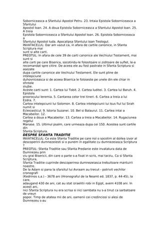 Soborniceasca a Sfantului Apostol Petru. 23. Intaia Epistola Soborniceasca a
Sfantului
Apostol Ioan. 24. A doua Epistola Soborniceasca a Sfantului Apostol Ioan. 25.
A treia
Epistola Soborniceasca a Sfantului Apostol Ioan. 26. Epistola Soborniceasca
a
Sfantului Apostol Iuda. Apocalipsa Sfantului Ioan Teologul.
INVATACELUL: Dar am vazut ca, in afara de cartile canonice, in Sfanta
Scriptura mai
sunt si alte carti.
PREOTUL: In afara de cele 39 de carti canonice ale Vechiului Testament, mai
sunt si
alte carti pe care Biserica, socotindu-le folositoare si ziditoare de suflet, le-a
recomandat spre citire. De aceea ele au fost pastrate in Sfanta Scriptura si
asezate
dupa cartile canonice ale Vechiului Testament. Ele sunt pline de
intelepciune
duhovniceasca si de aceea Biserica le foloseste pe unele din ele chiar in
sfintele
slujbe.
Aceste carti sunt: 1. Cartea lui Tobit. 2. Cartea Iuditei. 3. Cartea lui Baruh. 4.
Epistola
proorocului Ieremia. 5. Cantarea celor trei tineri. 6. Cartea a treia a lui
Ezdra. 7.
Cartea intelepciunii lui Solomon. 8. Cartea intelepciunii lui Isus fiul lui Sirah
numit si
Eclesiasticul. 9. Istoria Suzanei. 10. Bel si Balaurul. 11. Cartea intai a
Macabeilor. 12.
Cartea a doua a Macabeilor. 13. Cartea a treia a Macabeilor. 14. Rugaciunea
regelui
Manase. 15. Ultimul psalm, care urmeaza dupa cei 150. Acestea sunt cartile
din
Sfanta Scriptura.
DESPRE SFANTA TRADITIE
INVATACELUL: Ce este Sfanta Traditie pe care noi o socotim al doilea izvor al
descoperirii dumnezeiesti si o punem in egalitate cu dumnezeiasca Scriptura
?
PREOTUL: Sfanta Traditie sau Sfanta Predanie este invatatura data de
Dumnezeu prin
viu grai Bisericii, din care o parte s-a fixat in scris, mai tarziu. Ca si Sfanta
Scriptura,
Sfanta Traditie cuprinde descoperirea dumnezeiasca trebuitoare mantuirii
noastre.
De la Adam si pana la sfarsitul lui Avraam au trecut - potrivit vechilor
cronografi
(Kedrinos s.a.) - 3678 ani (Hronograful de la Neamt ed. 1837, p. 44-45), la
care,
adaugand 430 de ani, cat au stat izraelitii robi in Egipt, avem 4108 ani. In
acesti ani,
nici Sfanta Scriptura nu era scrisa si nici sambata nu s-a tinut ca sarbatoare
de vreun
popor. Timp de atatea mii de ani, oamenii cei credinciosi si alesi de
Dumnezeu s-au
 