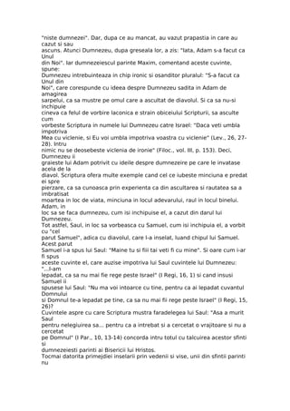 "niste dumnezei". Dar, dupa ce au mancat, au vazut prapastia in care au
cazut si sau
ascuns. Atunci Dumnezeu, dupa greseala lor, a zis: "Iata, Adam s-a facut ca
Unul
din Noi". Iar dumnezeiescul parinte Maxim, comentand aceste cuvinte,
spune:
Dumnezeu intrebuinteaza in chip ironic si osanditor pluralul: "S-a facut ca
Unul din
Noi", care corespunde cu ideea despre Dumnezeu sadita in Adam de
amagirea
sarpelui, ca sa mustre pe omul care a ascultat de diavolul. Si ca sa nu-si
inchipuie
cineva ca felul de vorbire laconica e strain obiceiului Scripturii, sa asculte
cum
vorbeste Scriptura in numele lui Dumnezeu catre Israel: "Daca veti umbla
impotriva
Mea cu viclenie, si Eu voi umbla impotriva voastra cu viclenie" (Lev., 26, 27-
28). Intru
nimic nu se deosebeste viclenia de ironie" (Filoc., vol. III, p. 153). Deci,
Dumnezeu ii
graieste lui Adam potrivit cu ideile despre dumnezeire pe care le invatase
acela de la
diavol. Scriptura ofera multe exemple cand cel ce iubeste minciuna e predat
ei spre
pierzare, ca sa cunoasca prin experienta ca din ascultarea si rautatea sa a
imbratisat
moartea in loc de viata, minciuna in locul adevarului, raul in locul binelui.
Adam, in
loc sa se faca dumnezeu, cum isi inchipuise el, a cazut din darul lui
Dumnezeu.
Tot astfel, Saul, in loc sa vorbeasca cu Samuel, cum isi inchipuia el, a vorbit
cu "cel
parut Samuel", adica cu diavolul, care l-a inselat, luand chipul lui Samuel.
Acest parut
Samuel i-a spus lui Saul: "Maine tu si fiii tai veti fi cu mine". Si oare cum i-ar
fi spus
aceste cuvinte el, care auzise impotriva lui Saul cuvintele lui Dumnezeu:
"...l-am
lepadat, ca sa nu mai fie rege peste Israel" (I Regi, 16, 1) si cand insusi
Samuel ii
spusese lui Saul: "Nu ma voi intoarce cu tine, pentru ca ai lepadat cuvantul
Domnului
si Domnul te-a lepadat pe tine, ca sa nu mai fii rege peste Israel" (I Regi, 15,
26)?
Cuvintele aspre cu care Scriptura mustra faradelegea lui Saul: "Asa a murit
Saul
pentru nelegiuirea sa... pentru ca a intrebat si a cercetat o vrajitoare si nu a
cercetat
pe Domnul" (I Par., 10, 13-14) concorda intru totul cu talcuirea acestor sfinti
si
dumnezeiesti parinti ai Bisericii lui Hristos.
Tocmai datorita primejdiei inselarii prin vedenii si vise, unii din sfintii parinti
nu
 